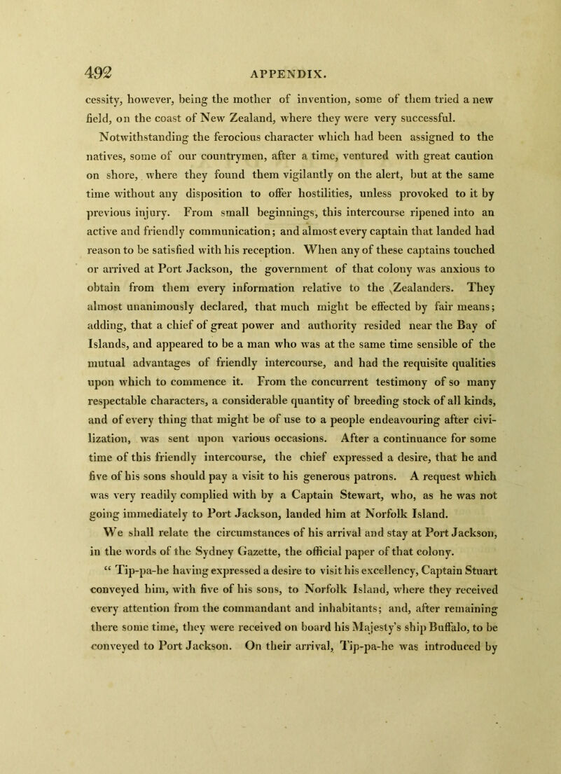 cessity, however, being the mother of invention, some of them tried a new field, on the coast of New Zealand, where they were very successful. Notwithstanding the ferocious character which had been assigned to the natives, some of our countrymen, after a time, ventured with great caution on shore, where they found them vigilantly on the alert, but at the same time without any disposition to offer hostilities, unless provoked to it by previous injury. From small beginnings, this intercourse ripened into an active and friendly communication; and almost every captain that landed had reason to be satisfied with his reception. When any of these captains touched or arrived at Port Jackson, the government of that colony was anxious to obtain from them every information relative to the xZealanders. They almost unanimously declared, that much might he effected by fair means; adding, that a chief of great power and authority resided near the Bay of Islands, and appeared to be a man who Avas at the same time sensible of the mutual advantages of friendly intercourse, and had the requisite qualities upon which to commence it. From the concurrent testimony of so many respectable characters, a considerable quantity of breeding stock of all kinds, and of e\'ery thing that might be of use to a people endeavouring after civi- lization, was sent upon various occasions. After a continuance for some time of this friendly intercourse, the chief expressed a desire, that he and five of his sons should pay a visit to his generous patrons. A request which was very readily complied with by a Captain Stewart, who, as he was not going immediately to Port Jackson, landed him at Norfolk Island. We shall relate the circumstances of his arrival and stay at Port Jackson, in the words of the Sydney Gazette, the official paper of that colony. “ Tip-pa-he having expressed a desire to visit his excellency, Captain Stuart conveyed him, with five of his sons, to Norfolk Island, where they received every attention from the commandant and inhabitants; and, after remaining there some time, they were received on board his Majesty’s ship Buffalo, to be conveyed to Port Jackson. On their arrival, Tip-pa-he was introduced by