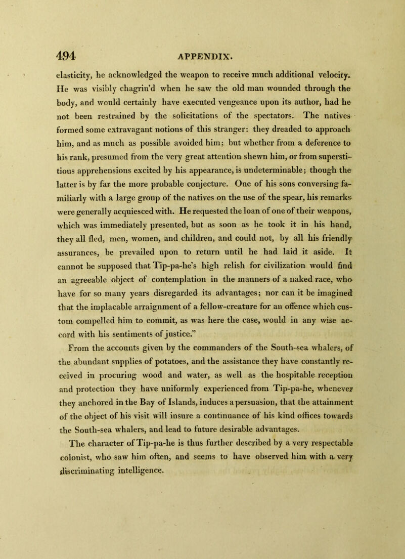 elasticity, he acknowledged the weapon to receive much additional velocity. He was visibly chagrin’d when he saw the old man wounded through the body, and would certainly have executed vengeance upon its author, had he not been restrained by the solicitations of the spectators. The natives formed some extravagant notions of this stranger: they dreaded to approach him, and as much as possible avoided him; but whether from a deference to his rank, presumed from the very great attention shewn him, or from supersti- tious apprehensions excited by his appearance, is undeterminable; though the latter is by far the more probable conjecture. One of his sons conversing fa- miliarly with a large group of the natives on the use of the spear, his remarks were generally acquiesced with. He requested the loan of one of their weapons, which was immediately presented, but as soon as he took it in his hand, they all fled, men, women, and children, and could not, by all his friendly assurances, be prevailed upon to return until he had laid it aside. It cannot be supposed that Tip-pa-lie’s high relish for civilization would find an agreeable object of contemplation in the manners of a naked race, who have for so many years disregarded its advantages; nor can it be imagined that the implacable arraignment of a fellow-creature for an offence which cus- tom compelled him to commit, as was here the case, would in any wise ac- cord with his sentiments of justice.” From the accounts given by the commanders of the South-sea whalers, of the abundant supplies of potatoes, and the assistance they have constantly re- ceived in procuring wood and water, as well as the hospitable reception and protection they have uniformly experienced from Tip-pa-he, whenever they anchored in the Bay of Islands, induces a persuasion, that the attainment of the object of his visit will insure a continuance of his kind offices towards the South-sea whalers, and lead to future desirable advantages. The character of Tip-pa-he is thus further described by a very respectable colonist, who saw him often, and seems to have observed him with a very discriminating intelligence.