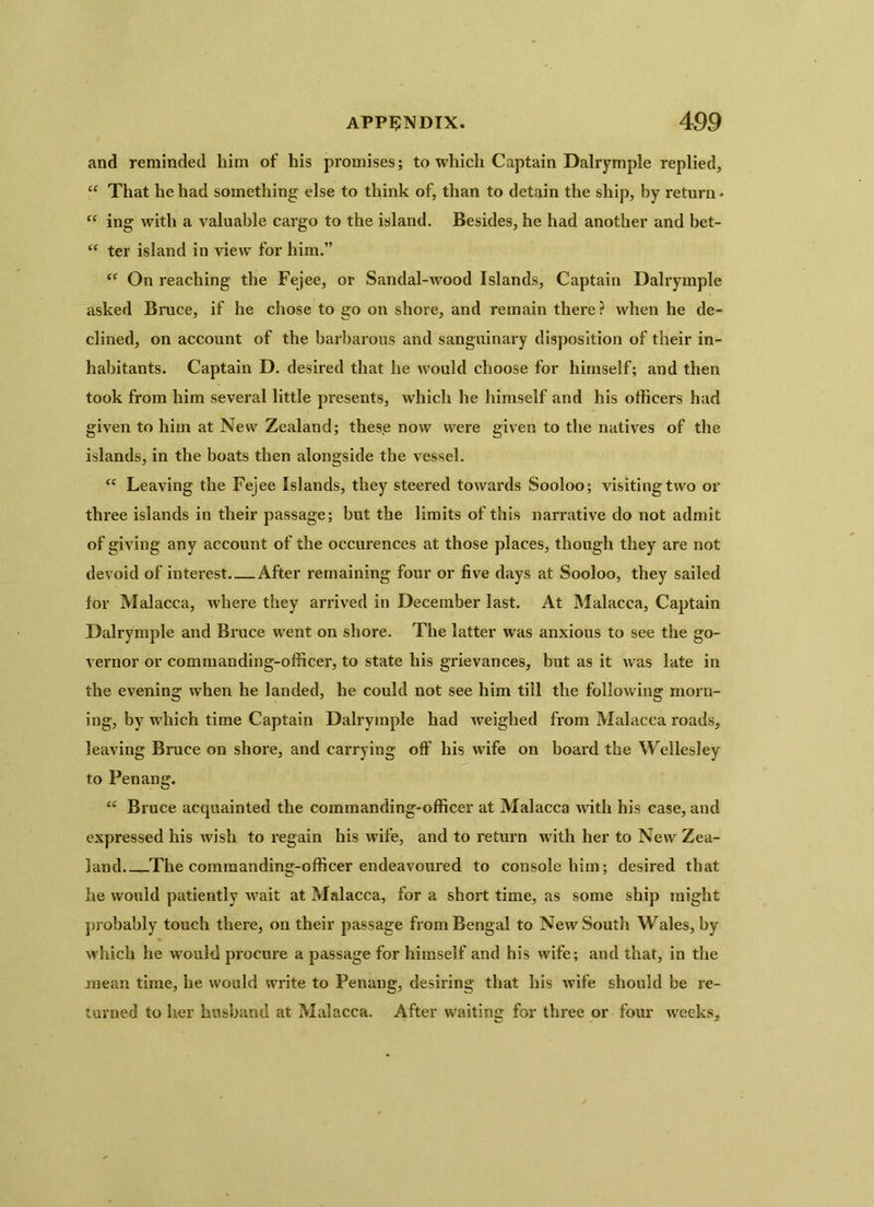 and reminded him of his promises; to which Captain Dalrymple replied, <£ That he had something else to think of, than to detain the ship, by return - “ ing with a valuable cargo to the island. Besides, he had another and bet- “ ter island in view for him.” “ On reaching the Fejee, or Sandal-wood Islands, Captain Dalrymple asked Bruce, if he chose to go on shore, and remain there? when he de- clined, on account of the barbarous and sanguinary disposition of their in- habitants. Captain D. desired that he would choose for himself; and then took from him several little presents, which he himself and his officers had given to him at New Zealand; these now were given to the natives of the islands, in the boats then alongside the vessel. “ Leaving the Fejee Islands, they steered towards Sooloo; visiting two or three islands in their passage; but the limits of this narrative do not admit of giving any account of the occurences at those places, though they are not devoid of interest After remaining four or five days at Sooloo, they sailed for Malacca, where they arrived in December last. At Malacca, Captain Dalrymple and Bruce went on shore. The latter was anxious to see the go- vernor or commanding-officer, to state his grievances, but as it was late in the evening when he landed, he could not see him till the following morn- ing, by which time Captain Dalrymple had weighed from Malacca roads, leaving Bruce on shore, and carrying off his wife on board the Wellesley to Penang. “ Bruce acquainted the commanding-officer at Malacca with his case, and expressed his wish to regain his wife, and to return with her to New Zea- land The commanding-officer endeavoured to console him; desired that he would patiently wait at Malacca, for a short time, as some ship might probably touch there, on their passage from Bengal to New South Wales, by which he would procure a passage for himself and his wife; and that, in the mean time, he would write to Penang, desiring that his wife should be re- turned to her husband at Malacca. After waiting for three or four weeks.