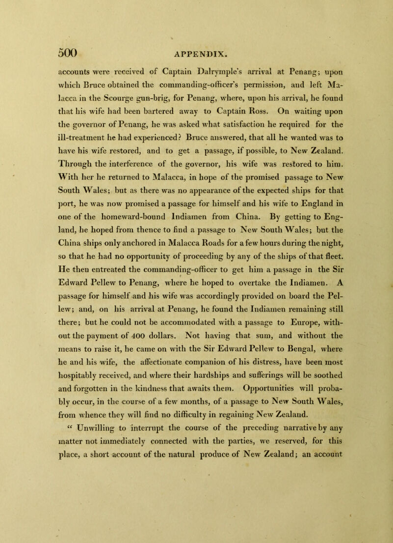 accounts were received of Captain Dalrymple’s arrival at Penang; upon which Bruce obtained the commanding-officer’s permission, and left Ma- lacca in the Scourge gun-brig, for Penang, where, upon his arrival, he found that his wife had been bartered away to Captain Ross. On waiting upon the governor of Penang, he was asked what satisfaction he required for the ill-treatment he had experienced? Bruce answered, that all he wanted was to have his wife restored, and to get a passage, if possible, to New Zealand. Through the interference of the governor, his wife was restored to him. With her he returned to Malacca, in hope of the promised passage to New South Wales; but as there was no appearance of the expected ships for that port, he was now promised a passage for himself and his wife to England in one of the homeward-bound lndiamen from China. By getting to Eng- land, he hoped from thence to find a passage to New South Wales; but the China ships only anchored in Malacca Roads for a few hours during the night, so that he had no opportunity of proceeding by any of the ships of that fleet. He then entreated the commanding-officer to get him a passage in the Sir Edward Pellew to Penang, where he hoped to overtake the lndiamen. A passage for himself and his wife was accordingly provided on board the Pel- lew; and, on his arrival at Penang, he found the lndiamen remaining still there; but he could not be accommodated with a passage to Europe, with- out the payment of 400 dollars. Not having that sum, and without the means to raise it, he came on with the Sir Edward Pellew to Bengal, where he and his wife, the affectionate companion of his distress, have been most hospitably received, and where their hardships and sufferings will be soothed and forgotten in the kindness that awaits them. Opportunities will proba- bly occur, in the course of a few months, of a passage to New South Wales, from whence they will find no difficulty in regaining New Zealand. “ Unwilling to interrupt the course of the preceding narrative by any matter not immediately connected with the parties, we reserved, for this place, a short account of the natural produce of New Zealand; an account