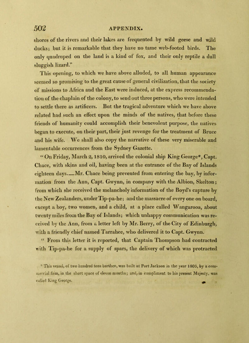 shores of the rivers and their lakes are frequented by wild geese and wild ducks; but it is remarkable that they have no tame web-footed birds. The only quadruped on the land is a kind of fox, and their only reptile a dull sluggish lizard.” This opening, to which we have above alluded, to all human appearance seemed so promising to the great cause of general civilization, that the society of missions to Africa and the East were induced, at the express recommenda- tion of the chaplain of the colony, to send out three persons, who were intended to settle there as artificers. But the tragical adventure which we have above related had such an effect upon the minds of the natives, that before these friends of humanity could accomplish their benevolent purpose, the natives began to execute, on their part, their just revenge for the treatment of Bruce and his wife. We shall also copy the narrative of these very miserable and lamentable occurrences from the Sydney Gazette. “On Friday, March 2,1810, arrived the colonial ship King George*, Capt. Chace, with skins and oil, having been at the entrance of the Bay of Islands eighteen days Mr. Chace being prevented from entering the bay, by infor- mation from the Ann, Capt. Gwynn, in company with the Albion, Skelton ; from which she received the melancholy information of the Boyd’s capture by the New Zealanders, under Tip-pa-he; and the massacre of every one on board, except a boy, two women, and a child, at a place called Wangarooa, about twenty miles from the Bay of Islands; which unhappy communication was re- ceived by the Ann, from a letter left by Mr. Berry, of the City of Edinburgh, with a friendly chief named Tarrahee, who delivered it to Capt. Gwynn. “ From this letter it is reported, that Captain Thompson had contracted with Tip-pa-he for a supply of spars, the delivery of which was protracted * This vessel, of two hundred tons burthen, was built at Port Jackson in the year 1805, by a com- mercial firm, in the short space of eleven months; and.-in compliment to his present Majesty, was called King George. ^