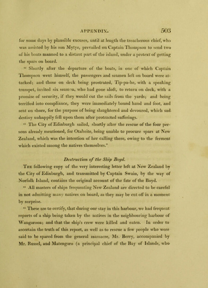 for some clays by plausible excuses, until at length the treacherous chief, who was assisted by his son Mytye, prevailed on Captain Thompson to send two of his boats manned to a distant part of the island, under a pretext of getting the spars on board. “ Shortly after the departure of the boats, in one of which Captain Thompson went himself, the passengers and seamen left on board were at- tacked; and those on deck being prostrated, Tip-pa-he, with a speaking trumpet, invited six seamen, who had gone aloft, to return on deck, with a promise of security, if they would cut the sails from the yards; and being terrified into compliance, they were immediately bound hand and foot, and sent on shore, for the purpose of being slaughtered and devoured, which sad- destiny unhappily fell upon them after protracted sufferings. <f The City of Edinburgh sailed, shortly after the rescue of the four per- sons already mentioned, for Otaheite, being unable to procure spars at New Zealand, which was the intention of her calling there, owing to the ferment which existed among the natives themselves.” Destruction of the Ship Boyd. The following copy of the very interesting letter left at New Zealand by the City of Edinburgh, and transmitted by Captain Svrain, by the way of Norfolk Island, contains the original account of the fate of the Boyd. “ All masters of ships frequenting New Zealand are directed to be careful in not admitting many natives on board, as they may be cut off in a moment by surprise. “ These are to certify, that during our stay in this harbour, we had frequent reports of a ship being taken by the natives in the neighbouring harbour of Wangarooa; and that the ship’s crew were killed and eaten. In order to ascertain the truth of this report, as well as to rescue a few people who -were said to be spared from the general massacre, Mr. Berry, accompanied by Mr. Russel, and Matengaro (a principal chief of the Bay of Islands, who