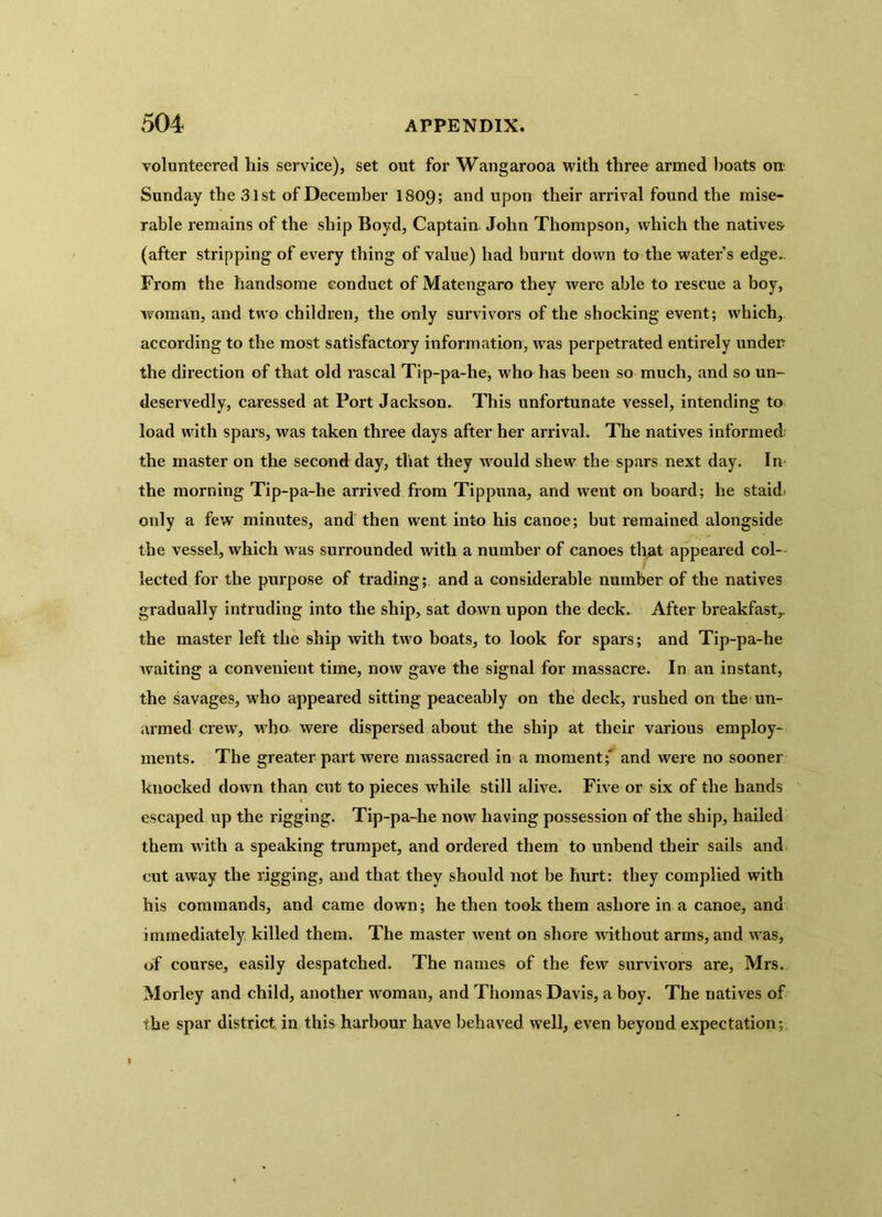 volunteered his service), set out for Wangarooa with three armed boats on Sunday the 31st of December 1809; and upon their arrival found the mise- rable remains of the ship Boyd, Captain John Thompson, which the natives (after stripping of every thing of value) had burnt down to the water’s edge.. From the handsome conduct of Matengaro they were able to rescue a boy, woman, and two children, the only survivors of the shocking event; which, according to the most satisfactory information, was perpetrated entirely under the direction of that old rascal Tip-pa-he, who has been so much, and so un- deservedly, caressed at Port Jackson. This unfortunate vessel, intending to load with spars, was taken three days after her arrival. The natives informed the master on the second day, that they would shew the spars next day. In the morning Tip-pa-he arrived from Tippuna, and went on board; he staid, only a few minutes, and then went into his canoe; but remained alongside the vessel, which was surrounded with a number of canoes that appeared col- lected for the purpose of trading; and a considerable number of the natives gradually intruding into the ship, sat down upon the deck. After breakfast,, the master left the ship with two boats, to look for spars; and Tip-pa-he waiting a convenient time, now gave the signal for massacre. In an instant, the savages, who appeared sitting peaceably on the deck, rushed on the un- armed crew, who were dispersed about the ship at their various employ- ments. The greater part were massacred in a moment;' and were no sooner knocked down than cut to pieces while still alive. Five or six of the hands escaped up the rigging. Tip-pa-he now having possession of the ship, hailed them with a speaking trumpet, and ordered them to unbend their sails and cut away the rigging, and that they should not be hurt: they complied with his commands, and came down; he then took them ashore in a canoe, and immediately killed them. The master went on shore without arms, and was, of course, easily despatched. The names of the few survivors are, Mrs. Morley and child, another woman, and Thomas Davis, a boy. The natives of the spar district in this harbour have behaved well, even beyond expectation;