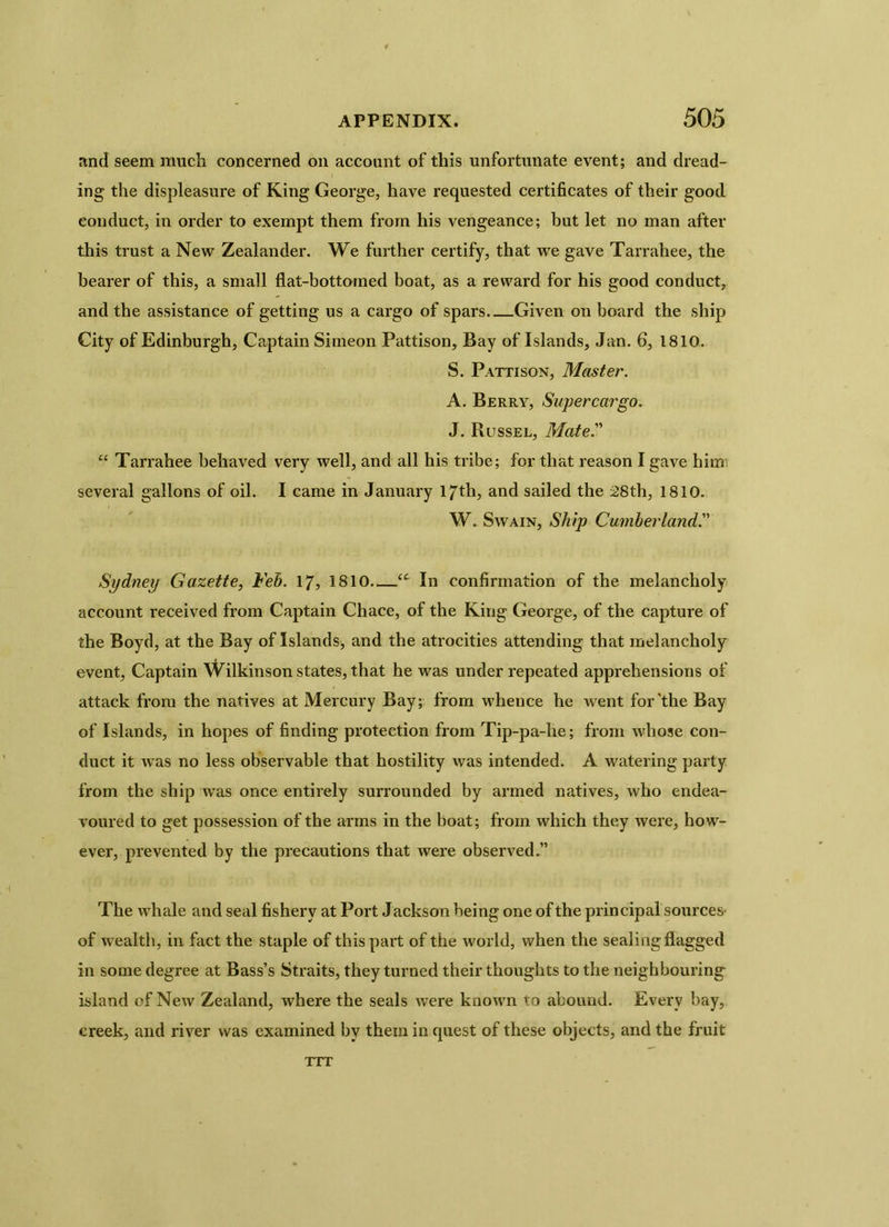 and seem much concerned on account of this unfortunate event; and dread- ing the displeasure of King George, have requested certificates of their good conduct, in order to exempt them from his vengeance; but let no man after this trust a New Zealander. We further certify, that we gave Tarrahee, the bearer of this, a small flat-bottomed boat, as a reward for his good conduct, and the assistance of getting us a cargo of spars—Given on board the ship City of Edinburgh, Captain Simeon Pattison, Bay of Islands, Jan. 6, 1810. S. Pattison, Master. A. Berry, Supercargo. J. Russel, Mate.” “ Tarrahee behaved very well, and all his tribe; for that reason I gave him several gallons of oil. I came in January 17th, and sailed the 28th, 1810. W. Swain, Ship Cumberland.” Sydney Gazette, Feb. 17, 1810—(C In confirmation of the melancholy account received from Captain Chace, of the King George, of the capture of the Boyd, at the Bay of Islands, and the atrocities attending that melancholy event, Captain Wilkinson states, that he was under repeated apprehensions of attack from the natives at Mercury Bay; from whence he went for'the Bay of Islands, in hopes of finding protection from Tip-pa-lie; from whose con- duct it was no less observable that hostility was intended. A watering party from the ship was once entirely surrounded by armed natives, who endea- voured to get possession of the arms in the boat; from which they ivere, how- ever, prevented by the precautions that were observed.” The whale and seal fishery at Port Jackson being one of the principal sources' of wealth, in fact the staple of this part of the world, when the sealing flagged in some degree at Bass’s Straits, they turned their thoughts to the neighbouring island of New Zealand, where the seals were known to abound. Every bay, creek, and river was examined by them in quest of these objects, and the fruit TTT