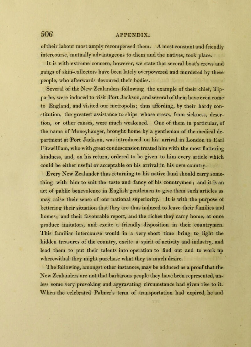 of their labour most amply recompensed them. A most constant and friendly intercourse, mutually advantageous to them and the natives, took place. It is with extreme concern, however, we state that several boat’s crews and gangs of skin-collectors have been lately overpowered and murdered by these people, who afterwards devoured their bodies. Several of the New Zealanders following the example of their chief, Tip- pa-lie, were induced to visit Port Jackson, and several of them have even come to England, and visited our metropolis; thus affording, by their hardy con- stitution, the greatest assistance to ships whose crews, from sickness, deser- tion, or other causes, were much weakened. One of them in particular, of the name of Moneyhanger, brought home by a gentleman of the medical de- partment at Port Jackson, was introduced on his arrival in London to Earl Fitzwilliam, who with great condescension treated him with the most flattering kindness, and, on his return, ordered to be given to him every article which could be either useful or acceptable on his arrival in his own country. Every New Zealander thus returning to his native land should carry some- thing with him to suit the taste and fancy of his countrymen ; and it is an act of public benevolence in English gentlemen to give them such articles as may raise their sense of our national superiority. It is with the purpose of bettering their situation that they are thus induced to leave their families and homes; and their favourable report, and the riches they carry home, at once produce imitators, and excite a friendly disposition in their countrymen. This familiar intercourse would in a very short time bring to light the hidden treasures of the country, excite a spirit of activity and industry, and lead them to put their talents into operation to find out and to work up wherewithal they might purchase what they so much desire. The following, amongst other instances, may be adduced as a proof that the New Zealanders are not that barbarous people they have been represented, un- less some very provoking and aggravating circumstance had given rise to it. When the celebrated Palmer’s term of transportation had expired, he and