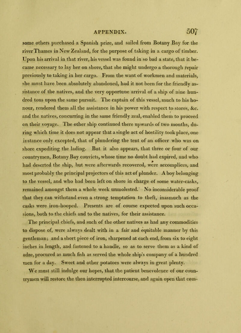 some others purchased a Spanish prize, and sailed from Botany Bay for the river Thames in New Zealand, for the purpose of taking in a cargo of timber. Upon his arrival in that river, his vessel was found in so bad a state, that it be- came necessary to lay her on shore, that she might undergo a thorough repair previously to taking in her cargo. From the want of workmen and materials, she must have been absolutely abandoned, had it not been for the friendly as- sistance of the natives, and the very opportune arrival of a ship of nine hun- dred tons upon the same pursuit. The captain of this vessel, much to his ho- nour, rendered them all the assistance in his power Avith respect to stores, &c. and the natives, concurring in the same friendly zeal, enabled them to proceed on their voyage. The other ship continued there upwards of two months, du- ring which time it does not appear that a single act of hostility took place, one instance only excepted, that of plundering the tent of an officer who was on shore expediting the lading. But it also appears, that three or four of our countrymen, Botany Bay convicts, whose time no doubt had expired, and who had deserted the ship, but were afterwards recovered, were accomplices, and most probably the principal projectors of this act of plunder. A boy belonging to the vessel, and Avho had been left on shore in charge of some water-casks, remained amongst them a whole week unmolested. No inconsiderable proof that they can withstand even a strong temptation to theft, inasmuch as the casks AATere iron-hooped. Presents are of course expected upon such occa- sions, both to the chiefs and to the natives, for their assistance. The principal chiefs, and such of the other natives as had any commodities to dispose of, were always dealt with in a fair and equitable manner by this gentleman; and a short piece of iron, sharpened at each end, from six to eight inches in length, and fastened to a handle, so as to serve them as a kind of adze, procured as much fish as served the whole ship’s company of a hundred men for a day. Sweet and other potatoes were always in great plenty. We must still indulge our hopes, that the patient benevolence of our coun- trymen will restore the then interrupted intercourse, and again open that com-