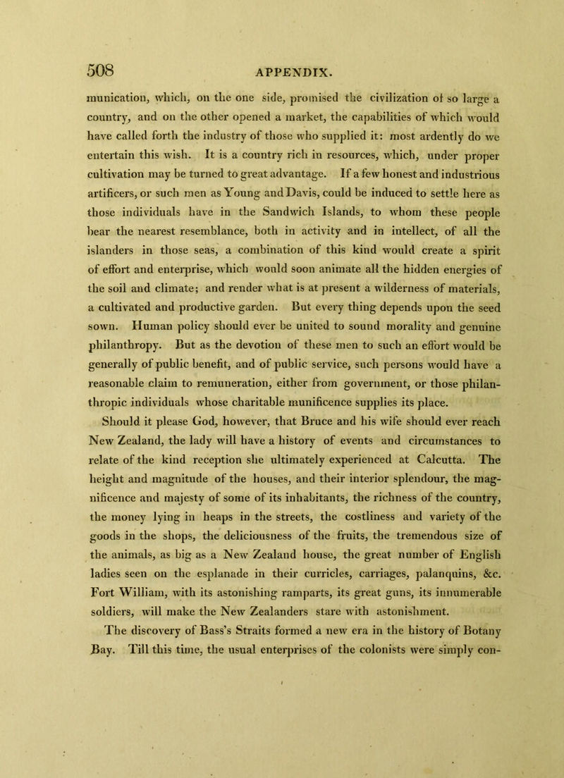 munication, which, on the one side, promised the civilization of so large a country, and on the other opened a market, the capabilities of which would have called forth the industry of those who supplied it: most ardently do we entertain this wish. It is a country rich in resources, which, under proper cultivation may be turned to great advantage. If a few honest and industrious artificers, or such men as Young and Davis, could be induced to settle here as those individuals have in the Sandwich Islands, to whom these people hear the nearest resemblance, both in activity and in intellect, of all the islanders in those seas, a combination of this kind would create a spirit of effort and enterprise, which would soon animate all the hidden energies of the soil and climate; and render what is at present a wilderness of materials, a cultivated and productive garden. But every thing depends upon the seed sown. Human policy should ever be united to sound morality and genuine philanthropy. But as the devotion of these men to such an effort would be generally of public benefit, and of public service, such persons would have a reasonable claim to remuneration, either from government, or those philan- thropic individuals whose charitable munificence supplies its place. Should it please God, however, that Bruce and his wife should ever reach New Zealand, the lady will have a history of events and circumstances to relate of the kind reception she ultimately experienced at Calcutta. The height and magnitude of the houses, and their interior splendour, the mag- nificence and majesty of some of its inhabitants, the richness of the country, the money lying in heaps in the streets, the costliness and variety of the goods in the shops, the deliciousness of the fruits, the tremendous size of the animals, as big as a New Zealand house, the great number of English ladies seen on the esplanade in their curricles, carriages, palanquins, &c. Fort William, with its astonishing ramparts, its great guns, its innumerable soldiers, will make the New Zealanders stare with astonishment. The discovery of Bass’s Straits formed a new era in the history of Botany Bay. Till this time, the usual enterprises of the colonists were simply con-