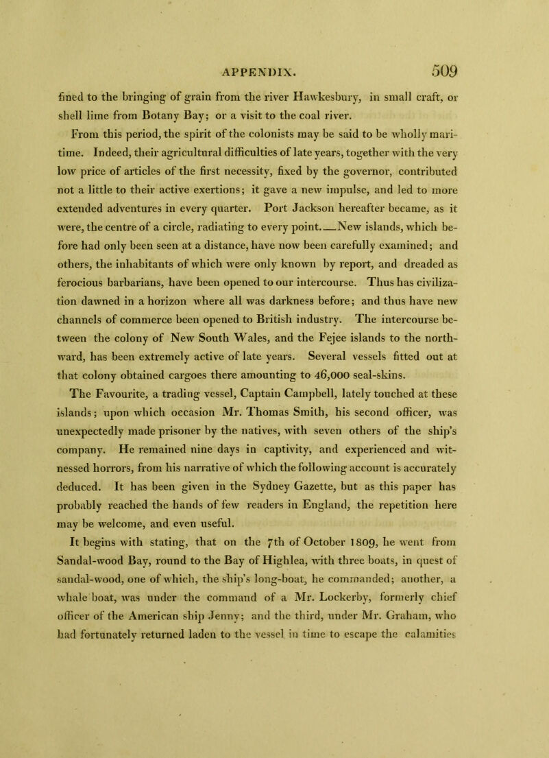 fined to the bringing of grain from the river Hawkesbury, in small craft, or shell lime from Botany Bay; or a visit to the coal river. From this period, the spirit of the colonists may be said to be wholly mari- time. Indeed, their agricultural difficulties of late years, together with the very low price of articles of the first necessity, fixed by the governor, contributed not a little to their active exertions; it gave a new impulse, and led to more extended adventures in every quarter. Port Jackson hereafter became, as it were, the centre of a circle, radiating to every point New islands, which be- fore had only been seen at a distance, have now been carefully examined; and others, the inhabitants of which were only known by report, and dreaded as ferocious barbarians, have been opened to our intercourse. Thus has civiliza- tion dawned in a horizon where all was darkness before; and thus have new channels of commerce been opened to British industry. The intercourse be- tween the colony of New South Wales, and the Fejee islands to the north- ward, has been extremely active of late years. Several vessels fitted out at that colony obtained cargoes there amounting to 46,000 seal-skins. The Favourite, a trading vessel, Captain Campbell, lately touched at these islands; upon which occasion Mr. Thomas Smith, his second officer, was unexpectedly made prisoner by the natives, with seven others of the ship’s company. He remained nine days in captivity, and experienced and wit- nessed horrors, from his narrative of which the following account is accurately deduced. It has been given in the Sydney Gazette, but as this paper has probably reached the hands of few readers in England, the repetition here may be welcome, and even useful. It begins with stating, that on the 7th of October 1809, he went from Sandal-wood Bay, round to the Bay of Highlea, with three boats, in quest of sandal-wood, one of which, the ship’s long-boat, he commanded; another, a whale boat, was under the command of a Mr. Lockerby, formerly chief officer of the American ship Jenny; and the third, under Mr. Graham, who had fortunately returned laden to the vessel in time to escape the calamities