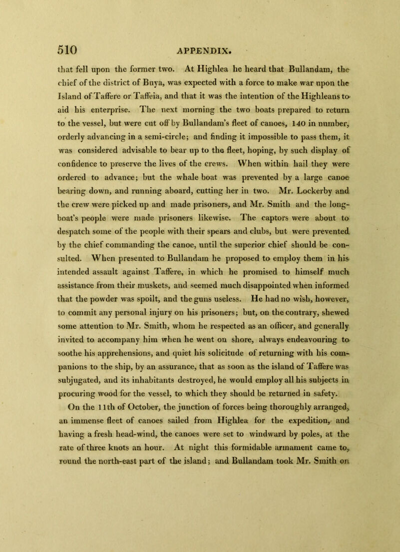 that fell upon the former two. At Highlea he heard that Bullandarn, the chief of the district of Buya, was expected with a force to make war upon the Island of Taffere or Taffeia, and that it was the intention of the Highleans to aid his enterprise. The next morning the two boats prepared to return to the vessel, but were cut off by Bullandam’s fleet of canoes, 140 in number, orderly advancing in a semi-circle; and finding it impossible to pass them, it was considered advisable to bear up to the fleet, hoping, by such display of confidence to preserve the lives of the crews. When within hail they were ordered to advance; but the whale boat was prevented by a large canoe bearing down, and running aboard, cutting her in two. Mr. Lockerby and the crew were picked up and made prisoners, and Mr. Smith and the long- boat’s people were made prisoners likewise. The captors were about to despatch some of the people with their spears and clubs, but were prevented by the chief commanding the canoe, until the superior chief should be con- sulted. When presented to Bullandarn he proposed to employ them in his intended assault against Taffere, in which he promised to himself much assistance from their muskets, and seemed much disappointed when informed that the powder was spoilt, and the guns useless. He had no wish, however, to commit any personal injury on his prisoners; but, on the contrary, shewed some attention to Mr. Smith, whom he respected as an officer, and generally invited to accompany him when he went on shore, always endeavouring to soothe his apprehensions, and quiet his solicitude of returning with his com- panions to the ship, by an assurance, that as soon as the island of Taffere was subjugated, and its inhabitants destroyed, he would employ all his subjects in procuring wood for the vessel, to which they should be returned in safety. On the 11th of October, the junction of forces being thoroughly arranged, an immense fleet of canoes sailed from Highlea for the expedition^ and having a fresh head-wind, the canoes were set to windward by poles, at the rate of three knots an hour. At night this formidable armament came to, round the north-east part of the island; and Bullandarn took Mr. Smith on