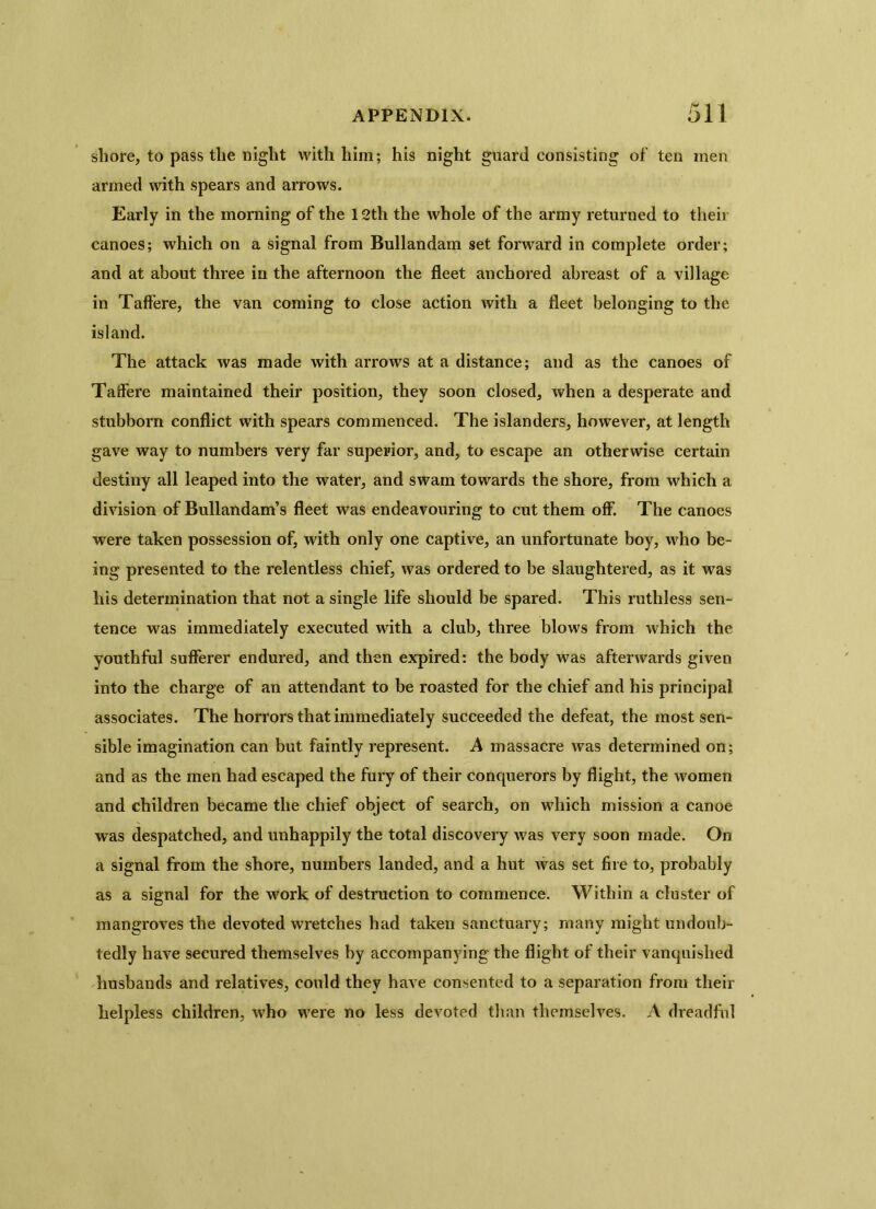 shore, to pass the night with him; his night guard consisting of ten men armed with spears and arrows. Early in the morning of the 12th the whole of the army returned to their canoes; which on a signal from Bullandam set forward in complete order; and at about three in the afternoon the fleet anchored abreast of a village in Taffere, the van coming to close action with a fleet belonging to the island. The attack was made with arrows at a distance; and as the canoes of Taffere maintained their position, they soon closed, when a desperate and stubborn conflict with spears commenced. The islanders, however, at length gave way to numbers very far superior, and, to escape an otherwise certain destiny all leaped into the water, and swam towards the shore, from which a division of Bullandam’s fleet was endeavouring to cut them off. The canoes were taken possession of, with only one captive, an unfortunate boy, who be- ing presented to the relentless chief, was ordered to be slaughtered, as it was liis determination that not a single life should be spared. This ruthless sen- tence was immediately executed with a club, three blows from which the youthful sufferer endured, and then expired: the body was afterwards given into the charge of an attendant to be roasted for the chief and his principal associates. The horrors that immediately succeeded the defeat, the most sen- sible imagination can but faintly represent. A massacre was determined on; and as the men had escaped the fury of their conquerors by flight, the women and children became the chief object of search, on which mission a canoe was despatched, and unhappily the total discovery was very soon made. On a signal from the shore, numbers landed, and a hut was set fire to, probably as a signal for the work of destruction to commence. Within a cluster of mangroves the devoted wretches had taken sanctuary; many might undoub- tedly have secured themselves by accompanying the flight of their vanquished husbands and relatives, could they have consented to a separation from their helpless children, who were no less devoted than themselves. A dreadful