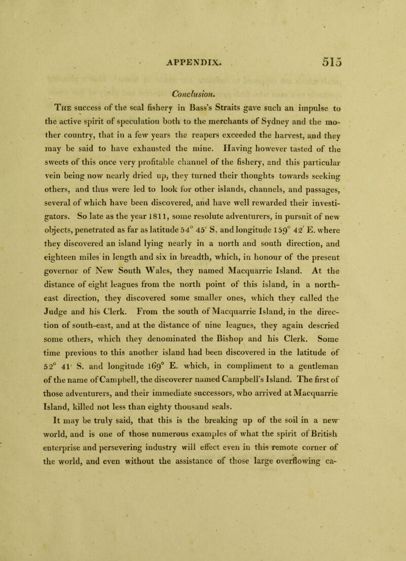 Conclusion. The success of the seal fishery in Bass’s Straits gave such an impulse to the active spirit of speculation both to the merchants of Sydney and the mo- ther country, that in a few years the reapers exceeded the harvest, and they may be said to have exhausted the mine. Having however tasted of the sweets of this once very profitable channel of the fishery, and this particular vein being now nearly dried up, they turned their thoughts towards seeking others, and thus were led to look for other islands, channels, and passages, several of which have been discovered, and have well rewarded their investi- gators. So late as the year 1811, some resolute adventurers, in pursuit of new objects, penetrated as far as latitude 54° 45' S. and longitude 15p° 42 E. where they discovered an island lying nearly in a north and south direction, and eighteen miles in length and six in breadth, which, in honour of the preseut governor of New South Wales, they named Macquarrie Island. At the distance of eight leagues from the north point of this island, in a north- east direction, they discovered some smaller ones, which they called the Judge and his Clerk. From the south of Macquarrie Island, in the direc- tion of south-east, and at the distance of nine leagues, they again descried some others, which they denominated the Bishop and his Clerk. Some time previous to this another island had been discovered in the latitude of 52° 41' S. and longitude 169° E. which, in compliment to a gentleman of the name of Campbell, the discoverer named Campbell’s Island. The first of those adventurers, and their immediate successors, who arrived at Macquarrie Island, killed not less than eighty thousand seals. It may be truly said, that this is the breaking up of the soil in a new world, and is one of those numerous examples of what the spirit of British enterprise and persevering industry will effect even in this remote corner of the world, and even without the assistance of those large overflowing ca-