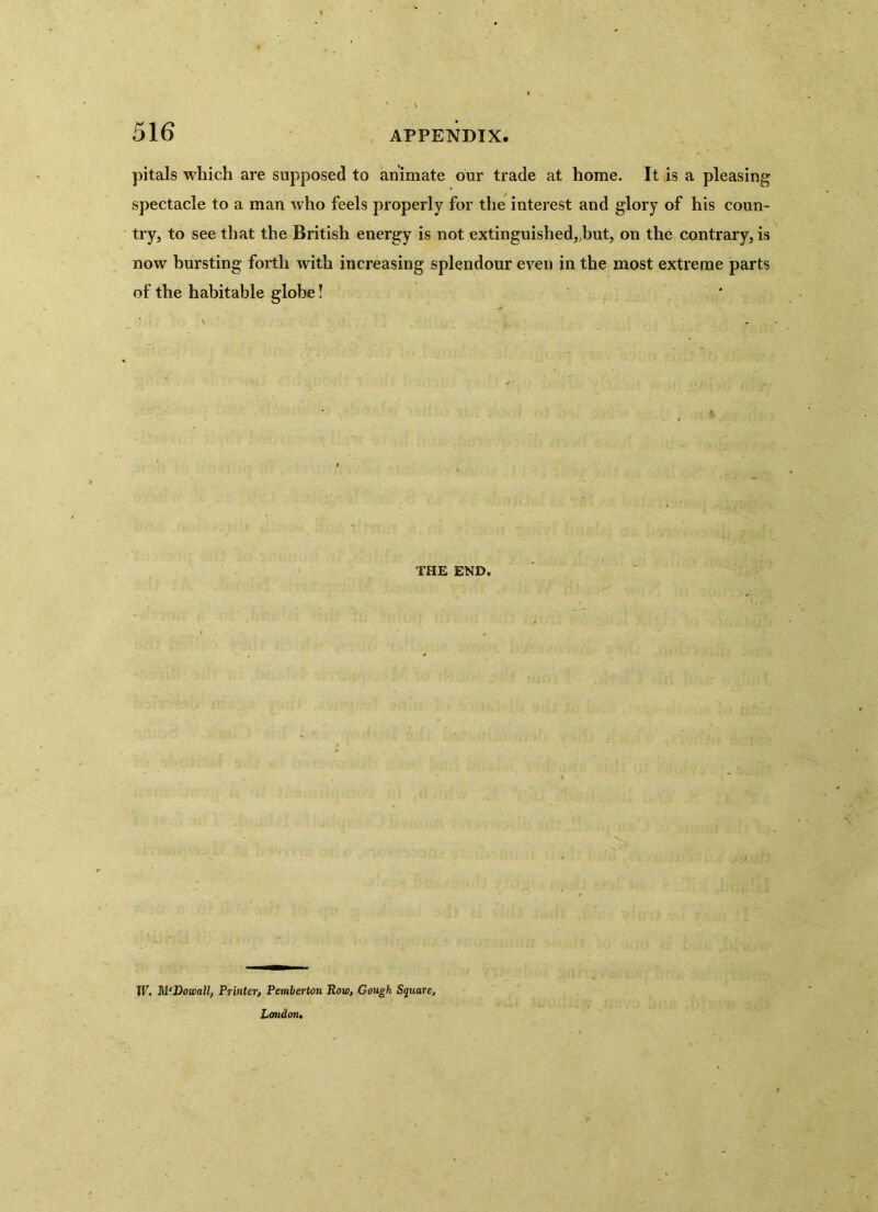 pitals which are supposed to animate our trade at home. It is a pleasing spectacle to a man who feels properly for the interest and glory of his coun- try, to see that the British energy is not extinguished„but, on the contrary, is now bursting forth with increasing splendour even in the most extreme parts of the habitable globe! THE END. W. M'Dowall, Printer, Pemberton Row, Gough Square, London,