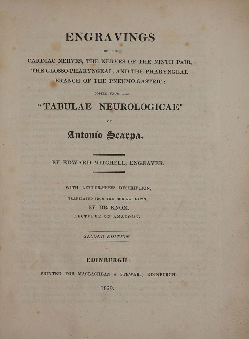 ENGRAVINGS OF THE CARDIAC NERVES, THE NERVES OF THE NINTH PAIR, THE GLOSSO-PHARYNGEAL, AND THE PHARYNGEAL BRANCH OF THE PNEUMO-GASTRIC ; COPIED FROM THE “TABULAE NEUROLOGICAE OF Antonto Scarpa. BY EDWARD MITCHELL, ENGRAVER. WITH LETTER-PRESS DESCRIPTION, TRANSLATED FROM THE ORIGINAL LATIN, BY DR KNOX, LECTURER ON ANATOMY. SECOND EDITION. EDINBURGH: PRINTED FOR MACLACHLAN &amp; STEWART, EDINBURGH. 1829.
