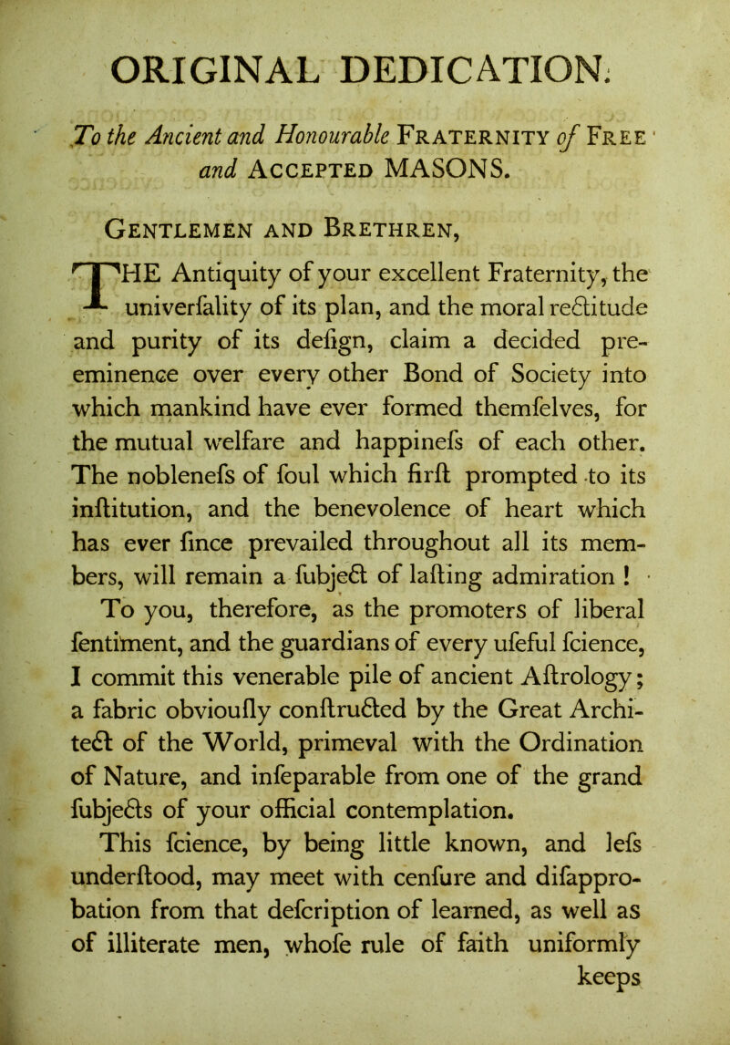 ORIGINAL DEDICATION: To the Ancient and Honourable Fraternity of Free * and Accepted MASONS. Gentlemen and Brethren, THE Antiquity of your excellent Fraternity, the univerfality of its plan, and the moral redlitude and purity of its defign, claim a decided pre- eminence over every other Bond of Society into which mankind have ever formed themfelves, for the mutual welfare and happinefs of each other. The noblenefs of foul which firft prompted to its inftitution, and the benevolence of heart which has ever fince prevailed throughout all its mem- bers, will remain a fubjeft of lading admiration ! * To you, therefore, as the promoters of liberal fentiment, and the guardians of every ufeful fcience, I commit this venerable pile of ancient Aftrology; a fabric obvioufly conftrufted by the Great Archi- tect of the World, primeval with the Ordination of Nature, and infeparable from one of the grand fubjefts of your official contemplation. This fcience, by being little known, and lefs underftood, may meet with cenfure and difappro- bation from that defcription of learned, as well as of illiterate men, whofe rule of faith uniformly keeps