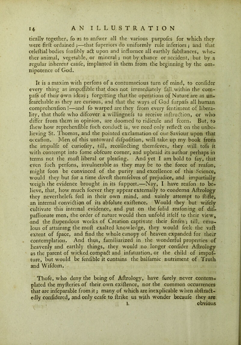 H tically together, fo as to anfwer all the various purpofes for which they were firft ordained ;—that fuperiors do uniformly rule inferiors ; and that celeftial bodies fenftbly adt upon and influence all earthly fubflances, whe- ther animal, vegetable, or mineral ; not by chance or accident, but by a regular inherent caufe, implanted in them from the beginning by the om- nipotence of God. It is a maxim with perfons of a contumacious turn of mind, to confider every thing as impoflible that does not immediately fall within the com- pafs of their own ideas; forgetting that the operations of Nature are as un- fearchable as they are curious, and that the w'ays of God furpafs all human comprehenfion !—and fo warped are they from every fentiment of libera- lity, that thofe who difcover a willingnefs to receive inftrubbion, or who differ from them in opinion, are doomed to ridicule and fcorn. But, to fhew how reprehenfible fuch condudl is, we need only refiebt on the unbe- lieving St. Thomas, and the pointed exclamation of our Saviour upon that occafion. Men of this untoward difpofition, will take up my book from the impulfe of curiofity, till, recollebting themfeves, they will tofs it with contempt into fome obfcure corner, and upbraid its author perhaps in terms net the moff liberal or pleafing. And yet I am bold to fay, that even fuch perfons, invulnerable as they may be to the force of reafon, might foon be convinced of the purity and excellence of this Science, would they but for a time divert themfelves of prejudice, and impartially wreigh the evidence brought in its fupport.—Nay, I have reafon to be- lieve, that, how much foever they appear externally to condemn Aftrology they neverthelefs feel in their own mind, and vainly attempt to rtifle, an internal convibtion of its abfolute exiftence. Would they but wifely cultivate this internal evidence, and put on the folid reafoning of dif- partionate men, the order of nature would then unfold itfelf to their view, and the ftupendous works of Creation captivate their fenfes; till, emu- lous of attaining the moft exalted knowledge, they would feek the vaft extent of fpace, and find the whole canopy of heaven expanded for their contemplation. And thus, familiarized in the wonderful properties of heavenly and earthly things, they wjould no longer confider Artrology as the parent of wicked compadt and infatuation, or the child of impof- ture, but would be fenfible it contains the balfamic nutriment of Truth and Wifdom. Thofe, who deny the being of Artrology, have furely never contem- plated the myfteries of their own exiftence, nor the common occurrences that are infeparable from it; many of which are inexplicable when abftrabt- cdly considered, and only ceafe to ftrike us with wonder becaufe they are L obvious