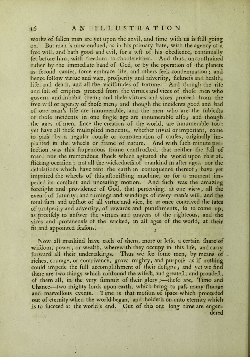 works of fallen man are yet upon the anvil, and time with us is ftill going on. But man is now endued, as in his primary Hate, with the agency of a free will, and hath good and evil, fora teft of his obedience, continually fet before him, with freedom to choofe either. And thus, unconftrained either by the immediate hand of God, or by the operation of the planets as fecond caufes, fome embrace life and others feek condemnation ; and hence follow virtue and vice, profperity and adverfity, ficknefs and health, life, and death, and all the viciffitudes of fortune. And though the rife and fall of empires proceed from the virtues and vices of thofe men who govern and inhabit them; and thefe virtues and vices proceed from the free will or agency of thofe men; and though the incidents good and bad of one man’s life are innumerable, and the men who are the fubjetfts of thofe incidents in one fingle age are innumerable alfo; and though the ages of men, fince the creation of the world, are innumerable too : yet have all thefe multiplied incidents, whether trivial or important, come to pafs by a regular courfe or concatenation of caufes, originally im- planted in the wheels or frame of nature. And with fuch minute per- fection was this ftupendous frame conffruCted, that neither the fall of man, nor the tremendous fhock which agitated the world upon that af- flicting occalion ; not all the wickednefs of mankind in after ages, nor the defolations which have rent the earth in confequence thereof; have yet impaired the wheels of this aftonilhing machine, or for a moment im- peded its conftant and uncealing motion. And fuch was the amazing forefight and providence of God, that perceiving, at one view, all the events of futurity, and turnings and windings of every man’s will, and the total fum and upfhot of all virtue and vice, he at once contrived the fates of profperity and adverfity, of rewards and punilhments, lo to come up, as precifely to anfwer the virtues and prayers of the righteous, and the vices and profanenefs of the wicked, in all ages of the world, at their fit and appointed feafons. , Now all mankind have each of them, more or lefs, a certain fhare of wifdom, power, or wealth, wherewith they occupy in this life, and carry forward all their undertakings. Thus we fee fome men, by means of riches, courage, or contrivance, grow mighty, and purpofe as if nothing could impede the full accomplifhment of their defigns ; and yet we find there are two things which confound the wifeft, and greateft, and proudeft, of them all, in the very fummit of their glory;—thefe are, Time and Chance—two mighty lords upon earth, which bring to pafs many ftrange and marvellous events. Time is that motion of fpace which proceeded out of eternity when the world began, and holdeth on unto eternity which is to fucceed at the world’s end. Out of this one long time are engen- dered