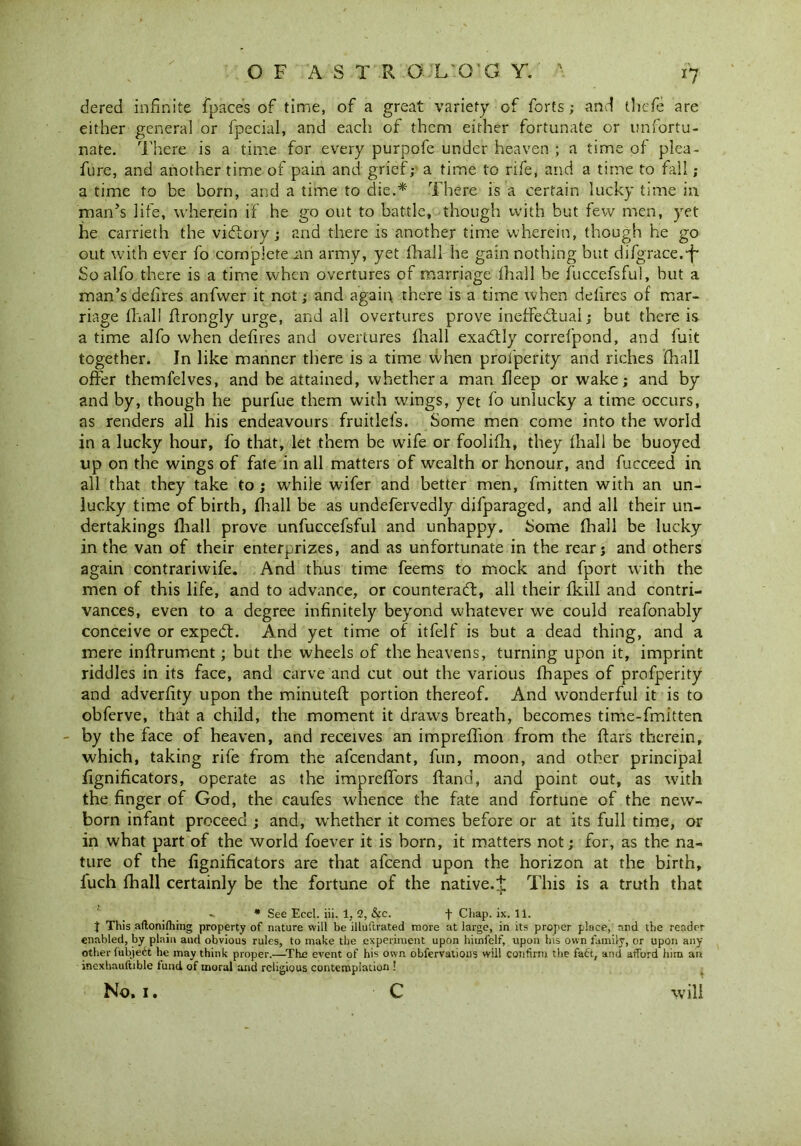 dered infinite {pace's of time, of a great variety of forts; and thefe are either general or fpecial, and each of them either fortunate or unfortu- nate. There is a time for every purpofe under heaven ; a time of plea- fure, and another time of pain and grief; a time to rife, and a time to fill ; a time to be born, and a time to die.* There is a certain lucky time in man’s life, wherein if he go out to battle, though with but few men, yet he carrieth the victory; and there is another time wherein, though he go out with ever fo complete am army, yet fhall he gain nothing but difgrace.f- So alfo there is a time when overtures of marriage lhall be fuccefsful, but a man’s defires anfwer it not; and again there is a time when defires of mar- riage fhall ftrongly urge, and all overtures prove ineffectual; but there is a time alfo when defires and overtures fhall exaCtly correfpond, and fuit together. In like manner there is a time when profperity and riches fhall offer themfelves, and be attained, whether a man fleep or wake; and by and by, though he purfue them with wings, yet fo unlucky a time occurs, as renders all his endeavours fruitlels. Some men come into the world in a lucky hour, fo that, let them be wife or foolifh, they fhall be buoyed up on the wings of fate in all matters of wealth or honour, and fucceed in all that they take to ; while wifer and better men, fmitten with an un- lucky time of birth, fhall be as undefervedly difparaged, and all their un- dertakings fhall prove unfuccefsful and unhappy. Some fhall be lucky in the van of their enterprizes, and as unfortunate in the rear; and others again contrarivvife. And thus time feems to mock and fport with the men of this life, and to advance, or counteract, all their fldll and contri- vances, even to a degree infinitely beyond whatever we could reafonably conceive or expect. And yet time of itfelf is but a dead thing, and a mere inftrument; but the wheels of the heavens, turning upon it, imprint riddles in its face, and carve and cut out the various fhapes of profperity and adverfity upon the minuted: portion thereof. And wonderful it is to obferve, that a child, the moment it draws breath, becomes time-fmitten - by the face of heaven, and receives an impreffion from the {tars therein, which, taking rife from the afeendant, fun, moon, and other principal fignificators, operate as the imprefifors Hand, and point out, as with the finger of God, the caufes whence the fate and fortune of the new- born infant proceed ; and, whether it comes before or at its full time, or in what part of the world foever it is born, it matters not; for, as the na- ture of the fignificators are that afeend upon the horizon at the birth, luch fhall certainly be the fortune of the native.t This is a truth that * See Eccl. iii. 1, 2, &c. -f Chap. ix. 11. t This aftonifhing property of nature will be illuftrated more at large, in its proper place, and the reader enabled, by plain and obvious rules, to make the experiment upon hiinfelf, upon bis own family, or upon any other fubje6t he may think proper.—The event of his own obfervatious will confirm the fact, and afford him an inexhauftible lund of moral and religious contemplation !