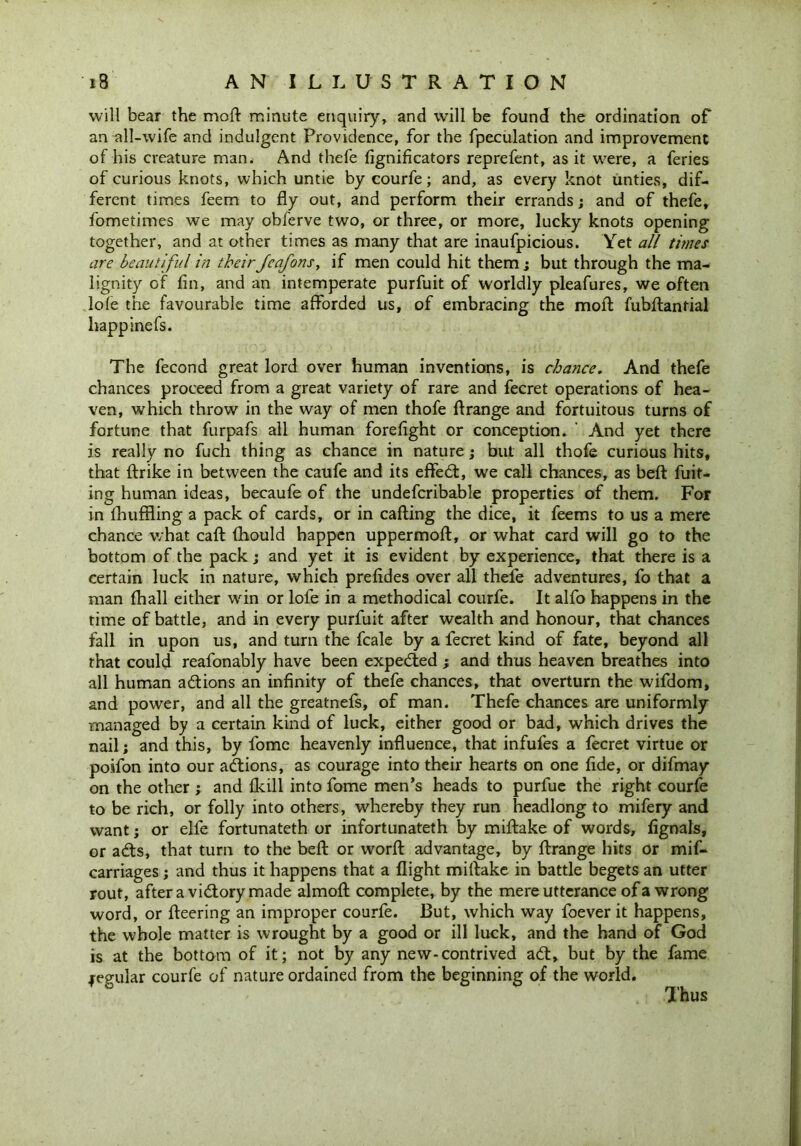will bear the moil: minute enquiry, and wrill be found the ordination of an all-wife and indulgent Providence, for the fpeculation and improvement of his creature man. And thefe fignificators reprefent, as it were, a feries of curious knots, which untie by courfe; and, as every knot unties, dif- ferent times feem to fly out, and perform their errands; and of thefe, fometimes we may obferve two, or three, or more, lucky knots opening together, and at other times as many that are inaufpicious. Yet all times are beautiful in their Jeafons, if men could hit them; but through the ma- lignity of fin, and an intemperate purfuit of worldly pleafures, we often lofe the favourable time afforded us, of embracing the moft fubftantial happinefs. The fecond great lord over human inventions, is chance. And thefe chances proceed from a great variety of rare and fecret operations of hea- ven, which throw in the way of men thofe ft range and fortuitous turns of fortune that furpafs all human forefight or conception. ' And yet there is really no fuch thing as chance in nature; but all thofe curious hits, that ftrike in between the caufe and its effedt, we call chances, as beft fuit- ing human ideas, becaufe of the undefcribable properties of them. For in fhuffling a pack of cards, or in cafting the dice, it feems to us a mere chance what caft ftiould happen uppermoft, or what card will go to the bottom of the pack; and yet it is evident by experience, that there is a certain luck in nature, which prefides over all thefe adventures, fo that a man (hall either win or lofe in a methodical courfe. It alfo happens in the time of battle, and in every purfuit after wealth and honour, that chances fall in upon us, and turn the fcale by a fecret kind of fate, beyond all that could reafonably have been expedted ; and thus heaven breathes into all human adtions an infinity of thefe chances, that overturn the wifdom, and power, and all the greatnefs, of man. Thefe chances are uniformly managed by a certain kind of luck, either good or bad, which drives the nail; and this, by fome heavenly influence, that infufes a fecret virtue or poifon into our adtions, as courage into their hearts on one fide, or difmay on the other ; and Ikill into fome men’s heads to purfue the right courfe to be rich, or folly into others, whereby they run headlong to mifery and want; or elle fortunateth or infortunateth by miftake of words, fignals, or adts, that turn to the beft or world advantage, by ftrange hits or mif- carriages; and thus it happens that a flight miftake in battle begets an utter rout, after a vidtory made almoft complete, by the mere utterance of a wrong word, or fleering an improper courfe. But, which way foever it happens, the whole matter is wrought by a good or ill luck, and the hand of God is at the bottom of it; not by any new-contrived adt, but by the fame jegular courfe of nature ordained from the beginning of the world. Thus