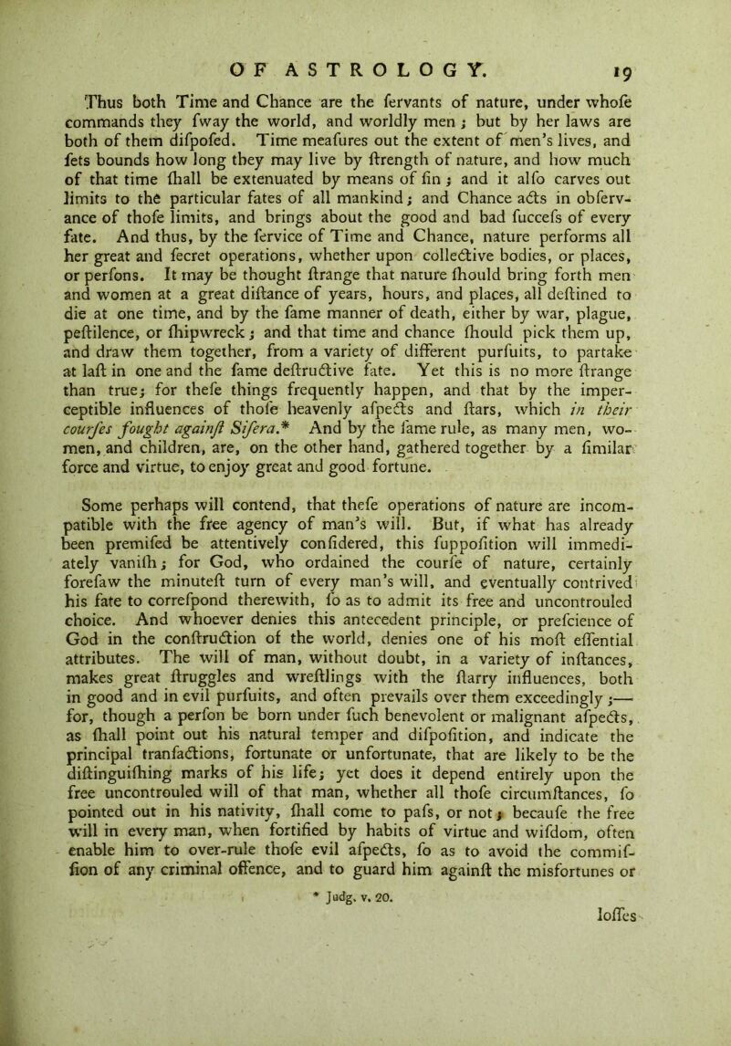 *9 Thus both Time and Chance are the fervants of nature, under whole commands they fway the world, and worldly men ; but by her laws are both of them difpofed. Time meafures out the extent of men’s lives, and fets bounds how long they may live by ftrength of nature, and how much of that time (hall be extenuated by means of fin ; and it alfo carves out limits to the particular fates of all mankind; and Chance adts in obferv- ance of thofe limits, and brings about the good and bad fuccefs of every fate. And thus, by the fervice of Time and Chance, nature performs all her great and fecret operations, whether upon colledtive bodies, or places, or perfons. It may be thought ftrange that nature fhould bring forth men and women at a great diftance of years, hours, and places, all deftined to die at one time, and by the fame manner of death, either by war, plague, peftilence, or fhipwreck; and that time and chance fhould pick them up, and draw them together, from a variety of different purfuits, to partake at lafl in one and the fame deftrudtive fate. Yet this is no more ftrange than true; for thefe things frequently happen, and that by the imper- ceptible influences of thofe heavenly afpedts and ftars, which in their courfes fought againji Sifera* And by the fame rule, as many men, wo- men, and children, are, on the other hand, gathered together by a fimilar force and virtue, to enjoy great and good fortune. Some perhaps will contend, that thefe operations of nature are incom- patible with the free agency of man’s will. But, if what has already been premifed be attentively confidered, this fuppofition will immedi- ately vanifh; for God, who ordained the courfe of nature, certainly forefaw the minuteft turn of every man’s will, and eventually contrived his fate to correfpond therewith, fo as to admit its free and uncontrouled choice. And whoever denies this antecedent principle, or prefcience of God in the conftrudtion of the world, denies one of his moft elfential attributes. The will of man, without doubt, in a variety of inftances, makes great ftruggles and wreftlings with the fiarry influences, both in good and in evil purfuits, and often prevails over them exceedingly;— for, though a perfon be born under fuch benevolent or malignant afpedts, as {hall point out his natural temper and difpofition, and indicate the principal tranfadtions, fortunate or unfortunate, that are likely to be the diliinguifhing marks of his life; yet does it depend entirely upon the free uncontrouled will of that man, whether all thofe circumftances, fo pointed out in his nativity, fliall come to pafs, or not; becaufe the free will in every man, when fortified by habits of virtue and wifdom, often enable him to over-rule thofe evil afpedts, fo as to avoid the comrnif- lion of any criminal offence, and to guard him againft the misfortunes or * Judg. v. 20.