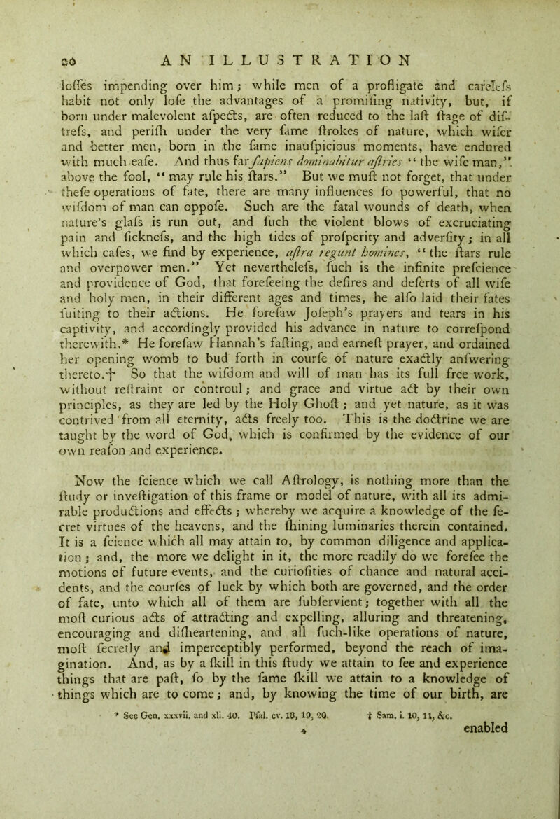 lofies impending over him; while men of a profligate and carelefs habit not only lofe the advantages of a promiling nativity, but, if born under malevolent afpeds, are often reduced to the lafl: ilage of dif- trefs, and perifh under the very fame ftrokes of nature, which wifer and better men, born in the fame inaufpicious moments, have endured with much eafe. And thus farfipiens dominabitur ajiries “ the wife man,’* above the fool, “ may rule his ftars.” But we muft not forget, that under thefe operations of fate, there are many influences fo powerful, that no wifdom of man can oppofe. Such are the fatal wounds of death, when nature’s glafs is run out, and fuch the violent blows of excruciating pain and ficknefs, and the high tides of profperity and adverfity; in all which cafes, we find by experience, ajlra regunt homines, “ the Aars rule and overpower men.” Yet neverthelefs, fuch is the infinite prefcience and providence of God, that forefeeing the deflres and deferts of all wife and holy men, in their different ages and times, he alfo laid their fates fuiting to their addons. He forefaw Jofeph’s prayers and tears in his captivity, and accordingly provided his advance in nature to correfpond therewith.* He forefaw Hannah’s faffing, and earned: prayer, and ordained her opening womb to bud forth in courfe of nature exadly anfwering thereto.•f So that the wifdom and will of man has its full free work, without reftraint or controul; and grace and virtue ad by their own principles, as they are led by the Holy Ghoft ; and yet nature, as it was contrived from all eternity, ads freely too. This is the dodrine we are taught by the word of God, which is confirmed by the evidence of our own reafon and experience. Now the fcience which we call Aftrology, is nothing more than the Rudy or inveftigation of this frame or model of nature, with all its admi- rable produdions and effcds ; whereby we acquire a knowledge of the fe- cret virtues of the heavens, and the fhining luminaries therein contained. It is a fcience which all may attain to, by common diligence and applica- tion ; and, the more we delight in it, the more readily do we forefee the motions of future events, and the curiofities of chance and natural acci- dents, and the courfes of luck by which both are governed, and the order of fate, unto which all of them are fubfervient; together with all the mod curious ads of attrading and expelling, alluring and threatening, encouraging and difheartening, and all fuch-like operations of nature, mofi: fecretly angl imperceptibly performed, beyond the reach of ima- gination. And, as by a (kill in this Rudy we attain to fee and experience things that are part, fo by the fame (kill we attain to a knowledge of things which are to come; and, by knowing the time of our birth, are * Sec Gen. xxxvii, and xli. 40. Pfal. cv. 13, 19, OQ. f Sam. i. 10,11, &c. enabled