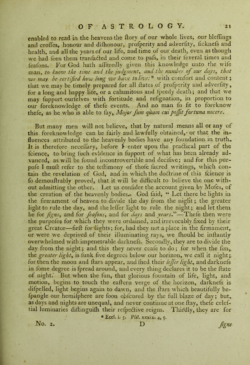 enabled to read in the heavens the dory of our whole lives, our bleffings and erodes* honour and di(honour, profperity and adverfity, ficknefs and health, and all the years of our life, and time of our death, even as though we had feen them tranfadled and come to pafs, in their ieveral times and feafons. For God hath alluredly given, this knowledge unto the wife man, to know the time and the judgment, and the number of our days, that we may be certifed how long we have todivewith comfort and content ; that we may be timely prepared for all dates of profperity and adverfity, for a long and happy life, or a calamitous and Ipeedy death; and that we may fupport ourfelves with fortitude and refignation, in proportion to our foreknowledge of thefe events. And no man fo fit to foreknow thefe, as he who is able to fay,. Major fum quam cuipoffit fortuna nocere. But many men will not believe, that by natural means all or any of this foreknowledge can be fairly and lawfully obtained,- or that the in- fluences attributed to the heavenly bodies have any foundation, in truth. It is therefore neceflary, before I enter upon the pra&ical part of the fcience, to-bring luch evidence in fupport of what has been already ad- vanced, as will be found incontrovertible and decifive; and for this pur- pofe I mud refer to the tedimony of thole lacred writings, which con- tain the revelation of God, and in which the doctrine of this fcience is fo demondrably proved, that it will be difficult to believe the one with- out admitting the other. Let us confider the account given by Mofes, of the creation of the heavenly bodies. God faid, “ Let there be lights in the firmament of heaven to divide the day from the niglit; the greater light to rule the day, and the leffer light to rule the night; and let them be for figns, and for feafons, and for days and years.”—Thefe then were the purpofes for which they were ordained, and irrevocably fixed by their great Creator—fird for flights; for, had they not a place in the firmament, or were we deprived of their illuminating rays, we fliould be indantly overwhelmed with impenetrable darknefs. Secondly, they are to divide the day from the night; and this they never ceafe to do; for when the fun, the greater light, is dink five degrees below our horizon, we call it night; for then the moon and dars appear, and died their leffer light, and darknefs in fome degree is fpread around, and every thing declares it to be the date of night. But when the fun, that glorious fountain of life, light, and motion, begins to touch the eaflern verge of the horizon, darknefs is difpelled, light begins again to dawn, and the dars which beautifully be- fpangle our hemifphere are loon ohfcured by the full blaze of day; but, as days and nights are unequal, and never continue at one day, thefe celef- tial luminaries didinguilh their refpedlive reigns. Thirdly, they are for * Eccl. i. 5. Pfal. xxxix. 4, 5. D figns No. 2,