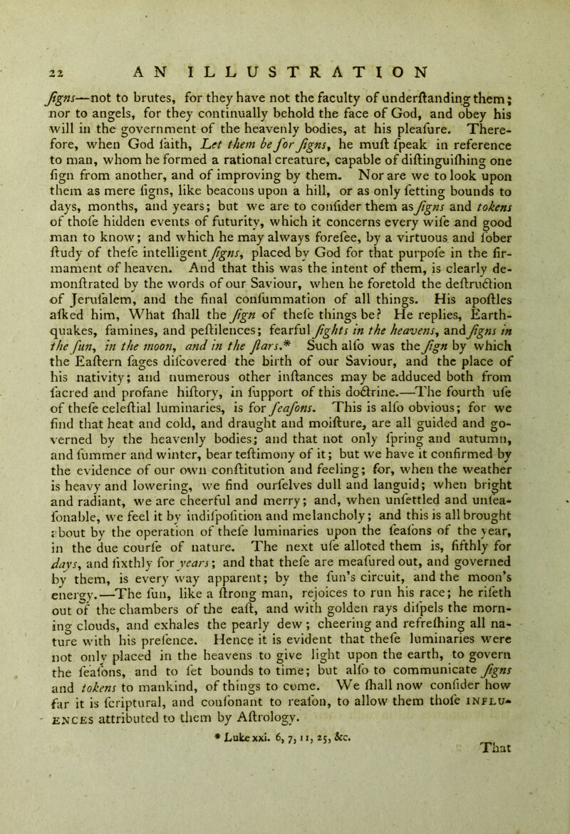 figns—not to brutes, for they have not the faculty of undemanding them; nor to angels, for they continually behold the face of God, and obey his will in the government of the heavenly bodies, at his pleafure. There- fore, when God faith, Let them be for figns, he muft fpeak in reference to man, whom he formed a rational creature, capable of diftinguifhing one fign from another, and of improving by them. Nor are we to look upon them as mere ligns, like beacons upon a hill, or as only fetting bounds to days, months, and years; but we are to coniider them as figns and tokens of thofe hidden events of futurity, which it concerns every wife and good man to know; and which he may always forefee, by a virtuous and fober ftudy of thefe intelligent figns, placed by God for that purpofe in the fir- mament of heaven. And that this was the intent of them, is clearly de- monflrated by the words of our Saviour, when he foretold the deflrudtion of Jerul'alem, and the final confummation of all things. His apoftles alked him, What {hall the fign of thefe things be? He replies. Earth- quakes, famines, and peftilences; fearful fights in the heavens, and figns in the fun, in the moon, and in the Jlars.* Such alfo was the fign by which the Eaftern fages difcovered the birth of our Saviour, and the place of his nativity; and numerous other inftances may be adduced both from {acred and profane hiflory, in fupport of this dodtrine.—The fourth ufe of thefe celeflial luminaries, is for feafons. This is alfo obvious; for we find that heat and cold, and draught and moiffure, are all guided and go- verned by the heavenly bodies; and that not only fpring and autumn, and fummer and winter, bear teftimony of it; but we have it confirmed by the evidence of our own conftitution and feeling; for, when the weather is heavy and lowering, we find ourfelves dull and languid; when bright and radiant, we are cheerful and merry; and, when unfettled and unl'ea- fonable, we feel it bv indifpofition and melancholy; and this is all brought about by the operation of thefe luminaries upon the feafons of the year, in the due courfe of nature. The next ufe alloted them is, fifthly for days, and iixthly for years; and that thefe are meafuredout, and governed by them, is everyway apparent; by the fun’s circuit, and the moon’s energy.—The lun, like a ftrong man, rejoices to run his race; he rifeth out of the chambers of the eaft, and with golden rays dilpels the morn- ing clouds, and exhales the pearly dew; cheering and refrefhing all na- ture with his prefence. Hence it is evident that thefe luminaries were not only placed in the heavens to give light upon the earth, to govern the feafons, and to let bounds to time; but alfo to communicate fgns and tokens to mankind, of things to come. We {hall now coniider how far it is fcriptural, and confonant to reafon, to allow them thofe influ- - ences attributed to them by Aftrology. * Lukexxi. 6, 7,11, 25, See. That