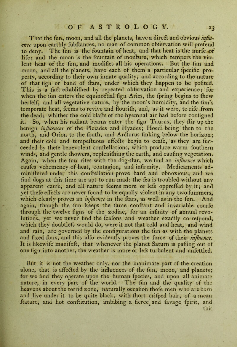 That the fun, moon, and all the planets, have a dired and obvious influ- ence upon earthly fubftances, no man of common obfervation will pretend to deny. The fun is the fountain of heat, and that heat is the nurfe aof life; and the moon is the fountain of moifture, which tempers the vio- lent heat of the fun, and modifies all his operations. But the fun and moon, and all the planets, have each of them a particular fpecific pro- perty, according to their own innate quality, and according to the nature of that fign or band of ftars, under which they happen to be pofited. This is a fad: eftablifhed by repeated obfervation and experience; for when the fun enters the equinodial fign Aries, the fpring begins to fhew herfelf, and all vegetative nature, by the moon’s humidity, and the fun’s temperate heat, feems to revive and flourifh, and, as it were, to rife from the dead; whither the cold blafts of the hyemnal air had before configned it. So, when his radiant beams enter the fign Taurus, they ftir up the benign influences of the Pleiades and Hyades; Hoedi being then to the north, and Orion to the fouth, and Ardurus finking below the horizon; and their cold and tempefluous effeds begin to ceafe, as they are fuc- ceeded by thefe benevolent conftellations, which produce warm fouthern winds, and gentle fhowers, replenifhing the earth, and caufing vegetation. Again, when the fun rifes with the dog-ftar, we find an influence which caufes vehemency of heat, contagion, and infirmity. Medicaments ad- miniftered under this conftellation prove hard aiid obnoxious; and. we find dogs at this time are apt to run mad: the fea is troubled without any apparent caufe, and all nature feems more or lefs opprefifed by it; and yet thefe effeds are never found to be equally violent in any two fummers, which clearly proves an itfluence in the ftars, as well as in the fun. And again, though the fun keeps the fame conftant and invariable courfe through the twelve figns of the zodiac, for an infinity of annual revo- lutions, yet we never find the feafons and weather exadly correfpond, which they doubtlefs would do, were it not that cold and heat, and wind and rain, are governed by the configurations the fun as with the planets and fixed fiars, and this alfb evidently proves the force of their influence. It is likewife manifefi:, that whenever the planet Saturn is pafiing out of one fign into another, the weather is more or lefs turbulent and unfettled. But it is not the weather only, nor the inanimate part of the creation alone, that is affeded by the influences of the fun, moon, and planets; for we find they operate upon the human fpecies, and upon all animate nature, in every part of the world. The fun and the quality of the heavens about the torrid zone, naturally occafion thofe men who are born and live under it to be quite black, with fhort crifped hair, of a mean jftature, and hot conftitution, imbibing a fierce'and favage fpirit, and