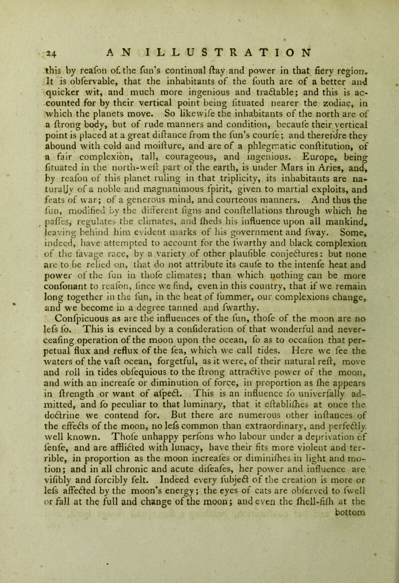 this by reafon of, the fun’s continual flay and power in that fiery region- It is obfervable, that the inhabitants of the fouth are of a better and quicker wit, and much more ingenious and tradable; and this is ac- counted for by their vertical point being htuated nearer the zodiac, in which the planets move. So likewife the inhabitants of the north are of a flrong body, but of rude manners and condition, becaufe their vertical point is placed at a great diflance from the fun’s courfe; and therefore they abound with cold and moifture, and are of a phlegmatic conflitution, of a fair complexion, tall, courageous, and ingenious. Europe, being fituated in the north-weft part of the earth, is under Mars in Aries, and, by reafon of this planet ruling in that triplicity, its inhabitants are na- turally of a noble and magnanimous fpirit, given to martial exploits, and feats of war; of a generous mind, and courteous manners. xMid thus the fun, modified by the different ligns and conftellations through which he paffes, regulates the climates, and fheds his influence upon all mankind, leaving behind him evident marks of his government and fway. Some, indeed, have attempted to account for the l'warthy and black complexion of the lavage race, by a variety of other plaufible conjectures: but none are to be relied on, that do not attribute its caule to the intenfe heat and power of the fun in thofe climates; than which nothing can be more confonant to reafon, lince we find, even in this country, that if we remain long together in the fun, in the heat of fummer, our complexions change, and we become in a degree tanned and fwarthy. Confpicuous as are the influences of the fun, thofe of the moon are no lefs fo. This is evinced by a conflderation of that wonderful and never- ceafing operation of the moon upon the ocean, fo as to occafion that per- petual flux and reflux of the fea, which we call tides. Here we fee the waters of the vaft ocean, forgetful, as it were, of their natural reft, move and roll in tides obfequious to the ftrong attractive power of the moon, and with an increafe or diminution of force, in proportion as fhe appears in ftrength or want of afpect. This is an influence fo univerfally ad- mitted, and fo peculiar to that luminary, that it eftablifhes at once the doctrine we contend for. But there are numerous other inftances of the effects of the moon, no lefs common than extracudinary, and perfectly well known. Thofe unhappy perfons who labour under a deprivation of lenfe, and are afflicted with lunacy, have their fits more violent and ter- rible, in proportion as the moon increafes or diminifhes in light and mo- tion; and in all chronic and acute difeafes, her power and influence are vifibly and forcibly felt. Indeed every fubjedt of the creation is more or lefs affected by the moon’s energy; the eyes of cats are obfervcd to fwell or fall at the full and change of the moon; and even the fhell-filh at the bottom