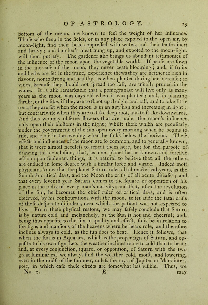 bottom of the ocean, are known to feel the weight of her influence. Thofe who lleep in the fields, or in any place expofed to the open air, by moon-light, find their heads opprefled with water, and their fenfes inert and heavy ; and butcher’s meat hung up, and expofed to the moon-light, will foon putrefy. The gardener alfo brings us abundant teftimonies of the influence of the moon upon the vegetable world. If peafe are fown in the increafe of the moon, they never ceafe blooming ; and, if fruits and herbs are fet in the wane, experience fhewsthey are neither fo rich in flavour, nor fo ftrong and healthy, as when planted during her increafe ; fo vines, becaufe they fhould not fpread too faft, are ufually pruned in the wane. It is alfo remarkable that a pomegranate will live only as many years as the moon was days old when it was planted ; and, in planting fhrubs, or the like, if they are to fhoot up flraight and tall, and to take little root, they are fet when the moon is in an airy flgn and increaflng in light : but contrariwife when they are to take deep root, and to ftrike downwards. And thus we may obferve flowers that are under the moon’s influence, only open their bloffoms in the night; whilfl: thofe which are peculiarly under the government of the fun open every morning when he begins to rife, and clofe in the evening when he finks below the horizon. Thele effedls and influences of the moon are fo common, and fo generally known,, that it were almofl: needlefs to repeat them here, but for the. purpofe of' drawing this conclufion, that, as one planet has a known.- and forcible adlion upon fublunary things, it is natural to believe that-all the others are endued in fome degree with a flmilar force and virtue. Indeed mod phyficians know that the planet Saturn rules all clima.dferical years, as the Sun doth critical days, and the Moon the crifis of all acute difeafes ; and that every feventh year Saturn comes to the fquare or oppofition of his place in the radix of every man’s nativity; and that, after the revolution of the fun, he becomes the chief ruler of critical days, and is often obferved, by his configurations with the moon, to fet abide the fatal crifis of thofe delperate diforders, over which the. patient was not expedled to live. From thefe phyfical reafons, we may fafely conclude that Saturn. is by nature cold and melancholy, as the Sun is hot and cheerful; and, being thus oppofite to the fun in quality and effedl, fo is he in relation to . the figns and manfions of the heavens where he bears rule, and therefore inclines always to cold, as the fun does to heat. Hence it follows, that when the fun is in Aquaries, which is the proper fign of Saturn, and op- pofite to his own fign Leo, the weather inclines more to cold than to heat; and, at every conjundlion, fquare, or oppofition, of Saturn with the two great luminaries, we always find the weather cold, moifl, and lowering, even in the midfl: of the l'ummer, unlefs the rays of Jupiter or Mars inter- pofe, in which cafe thefe efFedls are fomewhat lefs vifible. Thus, we No. z. E may