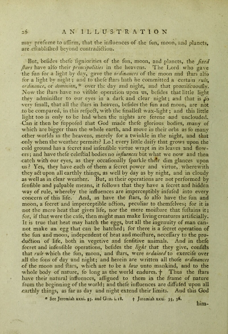 may prefume to affirm, that the influences of the fun, moon, and planets, are efiablilhed beyond contradi&ion. But, befides thefe figniorities of the fun, moon, and planets, the fixed ftars have aifo their principalities in the heavens. The Lord who gave the fun for a light by day, gave the ordinances of the moon and Bars alto for a light bv night ; and to thefe Bars hath he committed a certain rule, ordinance, or dominion, * over the day and night, and that promifeuoufly. Now the Bars have no vihble operation upon us, befides that little light they adminifler to our eyes in a dark and clear night ; and that is ^0 very fmall, that all the Bars in heaven, befides the fun and moon, are not to be compared, in this refpebt, with the hnalleB wax-light; and this little lieffit too is only to be had when the nights are ferene and unclouded. •Can it then be luppofed that God made thefe glorious bodies, many of which are bigger than the whole earth, and move in their orbs as lb many other worlds in the heavens, merely for a twinkle in the night, and that only when the weather permits? Lo 1 every little daily that grows upon the cold ground has a lecret and infenfible virtue wrapt in its leaves and flow- ers; and have thefe celeBial bodies no infiuences but what we now and then catch with our eyes, as they occasionally fparkle the*r dim glances upon us? Yes, they have each of them a fecret power and virtue, wherewith they a6t upon all earthly things, as well by day as by night, and in cloudy as well as in clear weather. But, as their operations are not performed by fenfible and palpable means, it follows that they have a fecret and hidden way of rule, whereby the influences are imperceptibly infufed into every concern of this life. And, as have the Bars, fo alfo have the fun and moon, a fecret and imperceptible ablion, peculiar to themfelves-; for it is not the mere heat that gives life, nor the mere moiflure that fuflains it; for, if that were the cafe, then might man make living creatures artificially. It is true that heat may hatch the eggs, but all the ingenuity of man can- not make an egg that can be hatched; for there is a fecret operation of the fun and moon, independent of heat andmoiBure, neceffary to the pro- duction of life, both in vegetive and fenfitive animals. And in thefe fecret and infenfible operations, befides the light that they give, confiBs that rule which the fun, moon, and Bars, were ordained to exercife over all the fons of day and night; and herein are written all thofe ordinances of the moon and Bars, which are to be a law unto mankind, and to the whole body of nature, fo long as the world endures. ^ Thus the Bars have their natural influences, afligned to them in the frame of nature from the beginning of the world; and thefe influences are diffiilcd upon all earthly things, as far as day and night extend their limits. And this God * See Jeremiah xxxi. 35. and Gen. i. 18. f Jeremiah xxxi. 35, 36, him-