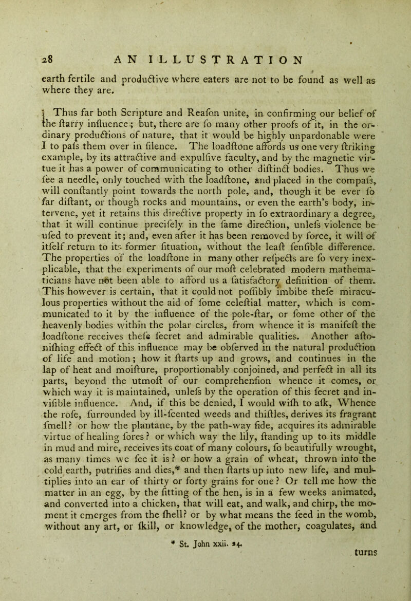 earth fertile and productive where eaters are not to be found as well as where they are. ] Thus far both Scripture and Reafon unite, in confirming our belief of the ftarry influence.; but, there are fo many other proofs of it, in the or- dinary productions of nature, that it would be highly unpardonable were I to pafs them over in filence. The loadftone affords us one very ftriking example, by its attractive and expulfive faculty, and by the magnetic vir- tue it has a power of communicating to other diftinct bodies. Thus we lee a needle, only touched with the loadflone, and placed in the compafs, will conftantly point towards the north pole, and, though it be ever lb far diftant, or though rocks and mountains, or even the earth’s body, in- tervene, yet it retains this directive property in fo extraordinary a degree, that it will continue precilely in the lame direction, unlefs violence be ufed to prevent it; and, even after it has been removed by force, it will of itfelf return to its former fituation, without the leaft fenfible difference. The properties of the loadflone in many other refpects are fo very inex- plicable, that the experiments of our moft celebrated modern mathema- ticians have not been able to afford us a fatisfactory definition of them. This however is certain, that it could not poffibly imbibe thefe miracu- lous properties without the aid of fome celeftial matter, which is com- municated to it by the influence of the pole-ftar, or fome other of the heavenly bodies within the polar circles, from whence it is manifeft the loadflone receives thefe fecret and admirable qualities. Another afto- nifhing effect of this influence may be obferved in the natural production of life and motion ; how it ftarts up and grows, and continues in the lap of heat and moifture, proportionably conjoined, and perfedt in all its parts, beyond the utmoft of our comprehenflon whence it comes, or which way it is maintained, unlefs by the operation of this fecret and in- viflble influence. And, if this be denied, I would wilh to a(k, Whence the rofe, furrounded by ill-fcented weeds and thirties, derives its fragrant fmell? or how the plantane, by the path-way fide, acquires its admirable virtue of healing fores? or which way the lily, rtanding up to its middle in mud and mire, receives its coat of many colours, fo beautifully wrought, as many times we fee it is ? or how a grain of wheat, thrown info the cold earth, putrifies and dies,* and then ftarts up into new life, and mul- tiplies into an ear of thirty or forty grains for one ? Or tell me how the matter in an egg, by the fitting of the hen, is in a few weeks animated, and converted into a chicken, that will eat, and walk, and chirp, the mo- ment it emerges from the fhell? or by what means the feed in the womb, without any art, or fkill, or knowledge, of the mother, coagulates, and * St. John xxii. *4* turns