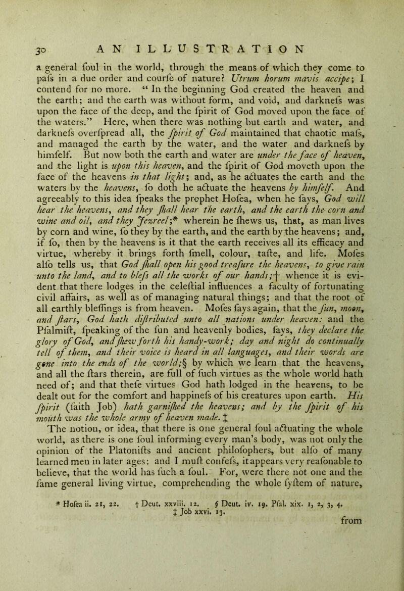 a general foul in the world, through the means of which they come to pals in a due order and courfe of nature? Utrurn horum mavis accipe', I contend for no more. “ In the beginning God created the heaven and the earth; and the earth was without form, and void, and darknels was upon the face of the deep, and the fpirit of God moved upon the face of the waters.” Here, when there was nothing but earth and water, and darknefs overfpread all, the fpirit of God maintained that chaotic mafs, and managed the earth by the water, and the water and darknefs by himfelf. But now both the earth and water are under the face of heaven, and the light is upon this heaven, and the fpirit of God moveth upon the face of the heavens in that light', and, as he actuates the earth and the waters by the heavens, fo doth he a£tuate the heavens by himfelf. And agreeably to this idea fpeaks the prophet Hofea, when he fays, God will hear the heavens, and they fiall hear the earth, and the earth the corn and wine and oil, and they Jezreel;* wherein he fhews us, that, as man lives by corn and wine, fo they by the earth, and the earth by the heavens; and, if fo, then by the heavens is it that the earth receives all its efficacy and virtue, whereby it brings forth fmell, colour, tafte, and life. Moles alfo tells us, that God fiall open his good treafure the heavens, to give rain unto the land, and to blefs all the works of our handswhence it is evi- dent that there lodges in the celeftial influences a faculty of fortunating civil affairs, as well as of managing natural things; and that the root of all earthly bleffings is from heaven. Mofes fays again, that the fun, moon, and fars, God hath difributcd unto all nations under heaven: and the Pl'almift, fpeaking of the fun and heavenly bodies, fays, they declare the glory of God, andftew forth his handy-work; day and night do continually tell of them, and their voice is heard in all languages, and their words are gone into the ends of the world;\ by which we learn that the heavens, and all the ffars therein, are full of fuch virtues as the whole world hath need of; and that thefe virtues God hath lodged in the heavens, to he dealt out for the comfort and happinefs of his creatures upon earth. His fpirit (faith Job) hath garnified the heavens; and by the fpirit of his mouth was the whole army of heaven made. £ The notion, or idea, that there is one general loul a&uating the whole world, as there is one foul informing every man’s body, was not only the opinion of the Platonifts and ancient philofophers, but alfo of many learned men in later ages: and I muff coil fefs, it appears very reafonable to believe, that the world has fuch a foul. For, were there not one and the fame general living virtue, comprehending the whole fyffem of nature, * Hofea ii. 21, 22. f Deut. xxviii. 12. § Deut. iv. 19. Pfal. xix. 1, 2, 3, 4. J Job xxvi. 13. from