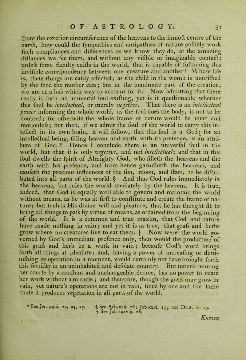 from the exterior circumference of the heavens to the inmoft centre of the earth, how could the fympathies and antipathies of nature poffibly work fuch compliances and differences as we know they do, at the amazing diftanees we fee them, and without any vifible or imaginable contaft; unlefs fome faculty exifts in the world, that is capable of fuftaining this invifible correfpondency between one creature and another? Where life is, thefe things are ealily effedted; as the child in the womb is nourifhed by the food the mother eats; but 111 the inanimate part of the creation, we are at a lofs which way to account for it. Now admitting that there really is fuch an univerfal foul exiting, yet is it queftionable whether this foul be intelleElual, or merely vegetive. That there is an intellectual power informing the whole world, as the foul does the body, is not to be doubted; for otherwife the whole frame of nature would be inert and motionlefs; but then, if we admit the foul of the world to carry this in- tellect in its own brain, it will follow, that this foul is a God; for an intelledtual being, filling heaven and earth with its prefence, is an attri- bute of God. * Hence I conclude there is an univerfal foul in the world, but that it is only vegetive, and not intellectual-, and that in this foul dwells the fpirit of Almighty God, who filleth the heavens and the earth with his prefence, and from hence garnifheth the heavens, and caufeth the precious influences of the fun, moon, and ftars, to be diftri- buted into all parts of the world. § And thus God rules immediately in the heavens, but rules the world mediately by the heavens. It is true, indeed, that God is equally well able to govern and maintain the world without means, as he was at firft to conflitute and create the frame of na- ture; but fuch is His divine will and pleafure, that he has thought fit to bring all things to pafs by virtue of means, as ordained from the beginning of the world. It is a common and true maxim, that God and nature have made nothing in vain ; and yet it is as true, that grafs and herbs grow where no creatures live to eat them, -f Now were the world go- verned by God’s immediate prefence only, then would the produbtion of this grafs and herb be a work in vain ; becaufe God’s word brings forth all things at pleafure; and, having a power of increafing or dimi- nifhing its operation in a moment, would certainly not have brought forth this fertility in an uninhabited and defolate country. But nature running her courfe by a conftant and unchangeable decree, has no power to ceale her work without a miracle ; and therefore, though the grafs mav grow in vain, yet nature’s operations are not in vain, fince by one and the fame caufe it produces vegetation in all parts of the world. * See Jer. xxiii. 23, 24, 23. § See A£tsxvii. 28; Job xxvi. 13; and Deut. iv. 19. + See Job xxxviii. 26. Known
