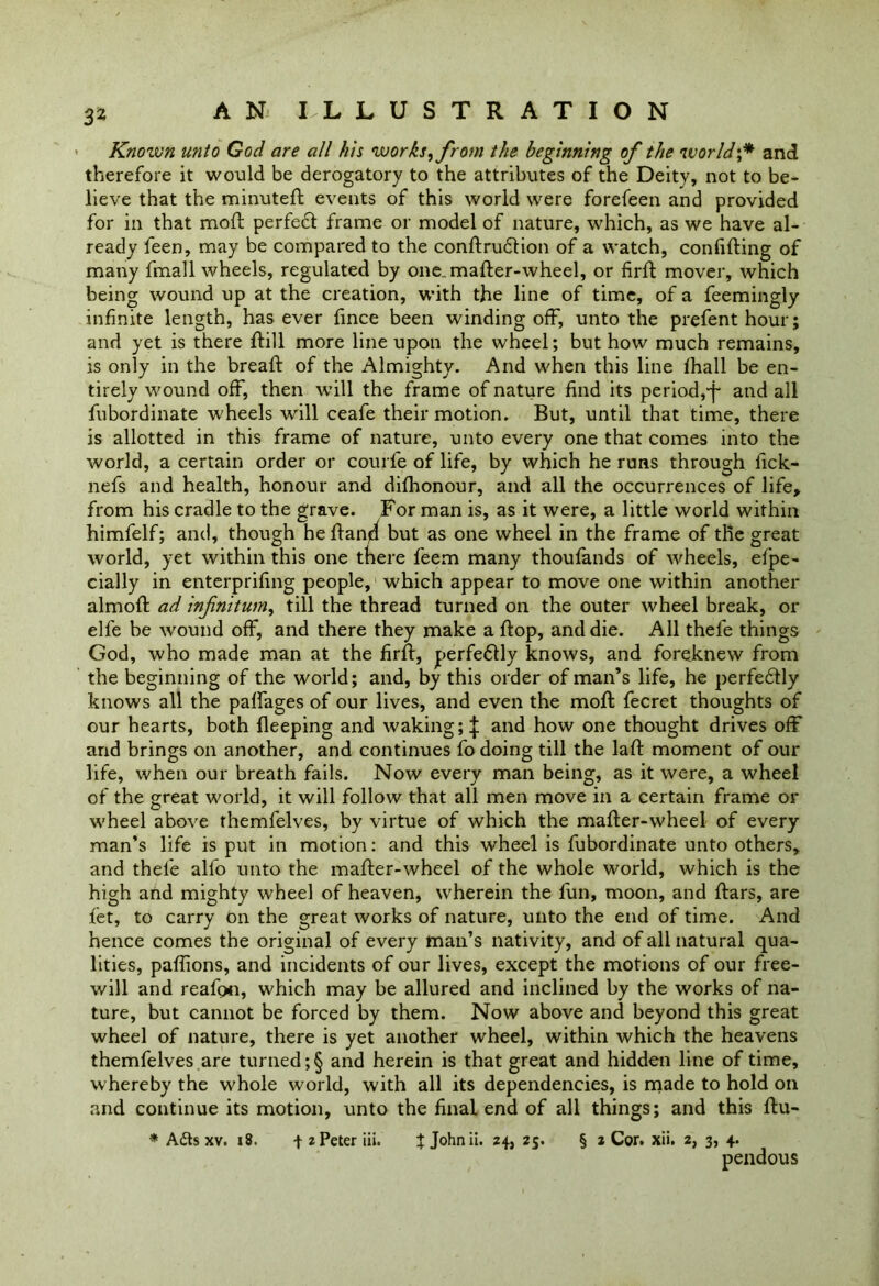 ' Known unto God are all his works, from the beginning of the world;* and therefore it would be derogatory to the attributes of the Deity, not to be- lieve that the minuted events of this world were forefeen and provided for in that mod perfedt frame or model of nature, which, as we have al- ready feen, may be compared to the condrudtion of a watch, confiding of many fmall wheels, regulated by one. mader-wheel, or fird mover, which being wound up at the creation, with the line of time, of a feemingly infinite length, has ever fince been winding off, unto the prefent hour; and yet is there dill more line upon the wheel; but how much remains, is only in the bread of the Almighty. And when this line diall be en- tirely wound off, then will the frame of nature find its period, j- and all fubordinate wheels will ceafe their motion. But, until that time, there is allotted in this frame of nature, unto every one that comes into the world, a certain order or courfe of life, by which he runs through fick- nefs and health, honour and difhonour, and all the occurrences of life, from his cradle to the grave. For man is, as it were, a little world within himfelf; and, though hedan4 but as one wheel in the frame of the great world, yet within this one there feem many thoufands of wheels, efpe- cially in enterprifing people, which appear to move one within another almod ad infnitum, till the thread turned on the outer wheel break, or elfe be wound off, and there they make a dop, and die. All thefe things God, who made man at the fird, perfe&ly knows, and foreknew from the beginning of the world; and, by this order of man’s life, he perfedtly knows all the paffages of our lives, and even the mod fecret thoughts of our hearts, both deeping and waking; | and how one thought drives off and brings on another, and continues fo doing till the lad moment of our life, when our breath fails. Now every man being, as it were, a wheel of the great world, it will follow that all men move in a certain frame or wheel above themfelves, by virtue of which the mader-wheel of every man’s life is put in motion: and this wheel is fubordinate unto others, and thefe alfo unto the mader-wheel of the whole world, which is the high and mighty wheel of heaven, wherein the fun, moon, and dars, are let, to carry on the great works of nature, unto the end of time. And hence comes the original of every man’s nativity, and of all natural qua- lities, paffions, and incidents of our lives, except the motions of our free- will and reafo*i, which may be allured and inclined by the works of na- ture, but cannot be forced by them. Now above and beyond this great wheel of nature, there is yet another wheel, within which the heavens themfelves are turned ;§ and herein is that great and hidden line of time, whereby the whole world, with all its dependencies, is made to hold on and continue its motion, unto the final end of all things; and this du- * A£is xv. 18. -f 2 Peter iii. $ Johnii. 24, 25. § 2 Cor. xii. 2, 3, 4. pendous