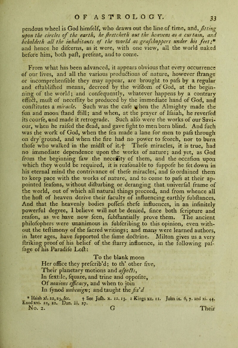 pendous wheel is God himfelf, who draws out the line of time, anfitting upon the circles of the earthy he (Iretcheth out the heavens as a curtain, and beholdeth all the inhabitants of the world as grafshoppers under his feet;* and hence he difcerns, as it were, with one view, all the world naked before him, both pad:, prefent, and to come. From what has been advanced, it appears obvious that every occurrence of our lives, and all the various productions of nature, however ftrange or incomprehenfible they may appear, are brought to pafs by a regular and eftablifhed means, decreed by the wifdom of God, at the begin- ning of the world; and confequently, whatever happens by a contrary effect, muff of neceftity be produced by the immediate hand of God, and conftitutes a miracle. Such was the cafe ^’hen the Almighty made the fun and moon ftand ftill; and when, at the prayer of Ifaiah, he reverfed its courfe, and made it retrograde. Such alfo were the works of our Savi- our, when he raifed the dead, and gave fight to men born blind. And fuch was the work of God, when the fea made a lane for men to pafs through on dry ground, and when the fire had no power to fcorch, nor to bum thofe who walked in the midft of it.-f* Thefe miracles, it is true, had no immediate dependence upon the works of nature; and yet, as God from the beginning faw the neceflity of them, and the occafion upon which they would be required, it is reafonable to fuppofe he fet down in his eternal mind the contrivance of thefe miracles, and fo ordained them to keep pace with the works of nature, and to come to pafs at their ap- pointed leafons, without difturbing or deranging that univerfal frame of the world, out of which all natural things proceed, and from whence all the hoft of heaven derive their faculty of influencing earthly fubftances. And that the heavenly bodies poffefs thefe influences, in an infinitely powerful degree, I believe will not be denied, fince both fcripture and reafon, as we have now feen, fubftantially prove them. The ancient philofophers were unanimous in fubfcribing to this opinion, even with- out the teffimony of the facred writings; and many were learned authors, in later ages, have fupported the fame dodlrine. Milton gives us a very ftriking proof of his belief of the ftarry influence, in the following paf fage of his Paradife Loft: To the blank moon Her office they preferib’d; to th’ other five, Their planetary motions and afpefts. In fextile, fquare, and trine and oppofite. Of noxions efficacy, and when to jbin In fynod unbenign; and taught the fx'd * Ifaiah xl. 22,23, &c. + See Jofh. x. 12, J3. 2 Kings xx. u. John ix. 6, 7. and xi. 44, Exodxvi. 21, 22. Dan. iii. 27. No. 2. G Their