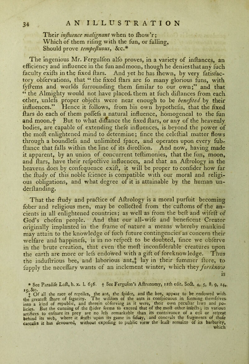 Their influence malignant when to fhow’r; Which of them rifing with the fun, or falling. Should prove tempefluous, &c.* The ingenious Mr. Fergulfon alfo proves, in a variety of inftances, an efficiency and influence in the fun and moon, though he denies that any fuch faculty exifts in the fixed ftars. And yet he has ffiewn, by very fatisfac- tory obfervations, that “ the fixed ftars are fo many glorious funs, with fyftems and worlds furrounding them fimilar to our own;” and that “ the Almighty would not have placed, them at fuch diftances from each other, unlefs proper obje&s were near enough to be benefited by their influences.” Hence it follows, from his own hypothefis, that the fixed flars do each of them poffefs a natural influence, homogeneal to the fun and moon.'i' But to what diftance the fixed Bars, or any of the heavenly bodies, are capable of extending thefe influences, is beyond the power of the moft enlightened mind to determine; fince the celeftial matter flows through a boundlefs and unlimited fpace, and operates upon every fub>- fiance that falls within the line of its direction. And now, having made it apparent, by an union of concurrent teftimonies, that the fun, moon, and ftars, have their refpedtive influences, and that an Aftrology in the heavens does by confequence exift, it will be proper to confider how far the lfudy of this noble fcience is compatible with our moral and religi- ous obligations, and what degree of it is attainable by the human un- derftanding. That the ftudy and practice of Aflrology is a moral purfuit becoming fober and religious men, may be collected from the cufloms of the an- cients in all enlightened countries; as well as from the befl and wifefl of God’s cbofen people. And that our all-wife and beneficent Creator originally implanted in the frame of nature a means whereby mankind may attain to the knowledge of fuch future contingencies as concern their welfare and happinefs, is in no refpedl to be doubted, fince we obferve in the brute creation, that even the mofl inconfiderable creatures upon the earth are more or lefs endowed with a gift of foreknowledge. Thus the induftrious bee, and laborious ant,J lay in their fummer ftore, to fupply the neceffary wants of an inclement winter, which they forekmw is * See Paradife Loft, b. x. 1. 656. f See Fergufon’s Aftronomy, nth edit.. SeS. 4, 5, 8, 9, 14,. 15, &c. t Of all the race of reptiles, the ant, the fpider, and the bee,, appear to be endowed with the greateft fhare of fagacity. The wifdom of the ants is confpicuous in forming tnemfelves- into a kind of republic, and therein obferving as it were, their own peculiar laws and po- licies. But the cunning of the ({uder feems to exceed that of the moft other infedfs; its various artifices to enfnare its prey are no lefs remarkable than its contrivance of a cell or retreat behind its web, where it feafts upon its game in fafeiy, and conceals the fragments of thofe carcafes it has devoured, without expofing to public view the leaft remains of its barbarity, which