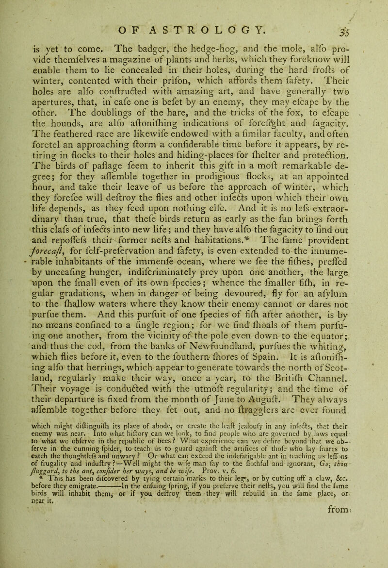 55 is yet to come. The badger, the hedge-hog, and the mole, alfo pro- vide themfelves a magazine of plants and herbs, which they foreknow will enable them to lie concealed in their holes, during the hard frofts of winter, contented with their prifon, which affords them fafety. Their holes are alfo conftrufled with amazing art, and have generally two apertures, that, in cafe one is befet by an enemy, they may efcape by the other. The doublings of the hare, and the tricks of the fox, to efcape the hounds, are alfo aftonifhing indications of forefight and fagacity. The feathered race are likewife endowed with a fimilar faculty, and often foretel an approaching ftorm a considerable time before it appears, by re- tiring in flocks to their holes and hiding-places for Shelter and protection. The birds of paflage feem to inherit this gift in a moft remarkable de- gree; for they affemble together in prodigious flocks, at an appointed hour, and take their leave of us before the approach of winter, which they forefee will deftroy the flies and other infeCts upon which their own life depends, as they feed upon nothing elfe. And it is no lefs extraor- dinary than true, that thefe birds return as early as the fun brings forth this clafs of infeCls into new life; and they have alfo the fagacity to find out and repoflefs them .former nefts and habitations.* The fame provident jorecafi, for felf-prefervation and fafety, is even extended to the innume- - rable inhabitants of the immenfe ocean, where we fee the fifties, prefled by unceafing hunger, indiferiminately prey upon one another, the large upon the fmall even of its own fpecies; whence the fmaller fifh, in re- gular gradations, when in danger of being devoured, fly for an afylum to the (hallow waters where they know their enemy cannot or dares not purfue them. And this pur Suit of one fpecies of fifh after another, is by no means confined to a Angle region; for we find Shoals of them purfu- ing one another, from the vicinity of the pole even down to the equator; and thus the cod, from the banks of Newfoundland, purfues the whiting, which flies before it, even to the fouthern fhores of Spain. It is aftoniSh- ing alfo that herrings, which appear to generate towards the north of Scot- land, regularly make their way, once a year, to the BritiSh Channel. Their voyage is conduced with the utmoft regularity; and the time of their departure is fixed from the month of June to Auguft. They always aflemble together before they fet out, and no ftragglers are ever found which might diftinguifh its place of abode, or create the leaft jealoufy in any infe&s, that their enemy was near. Into what hiftory can we look, to find people who are governed by laws equal to what we obferve in the republic of bees? What experience can we defire beyond that we ob-. ferve in the cunning fpider, to teach us to guard againft the artifices of thofe who lay fnares to eatch the thoughtlefs and unwary ? Or what can exceed the indefatigable ant in teaching us leff>ns of frugality and induftry ?—Well might the wife man fay to the flothful and ignorant, Go\ thou fluggard, to the ant, confider her ways, and be wife. Prov. v. 6. * This has been difeovered by tying certain marks to their leg5, or by cutting off a claw, See. before they emigrate. In the enfuing fpring, if you preferve their nefts, you will find the fame birds will inhabit them* or if you deftroy them they will rebuild in the fame place, or near it. . from: