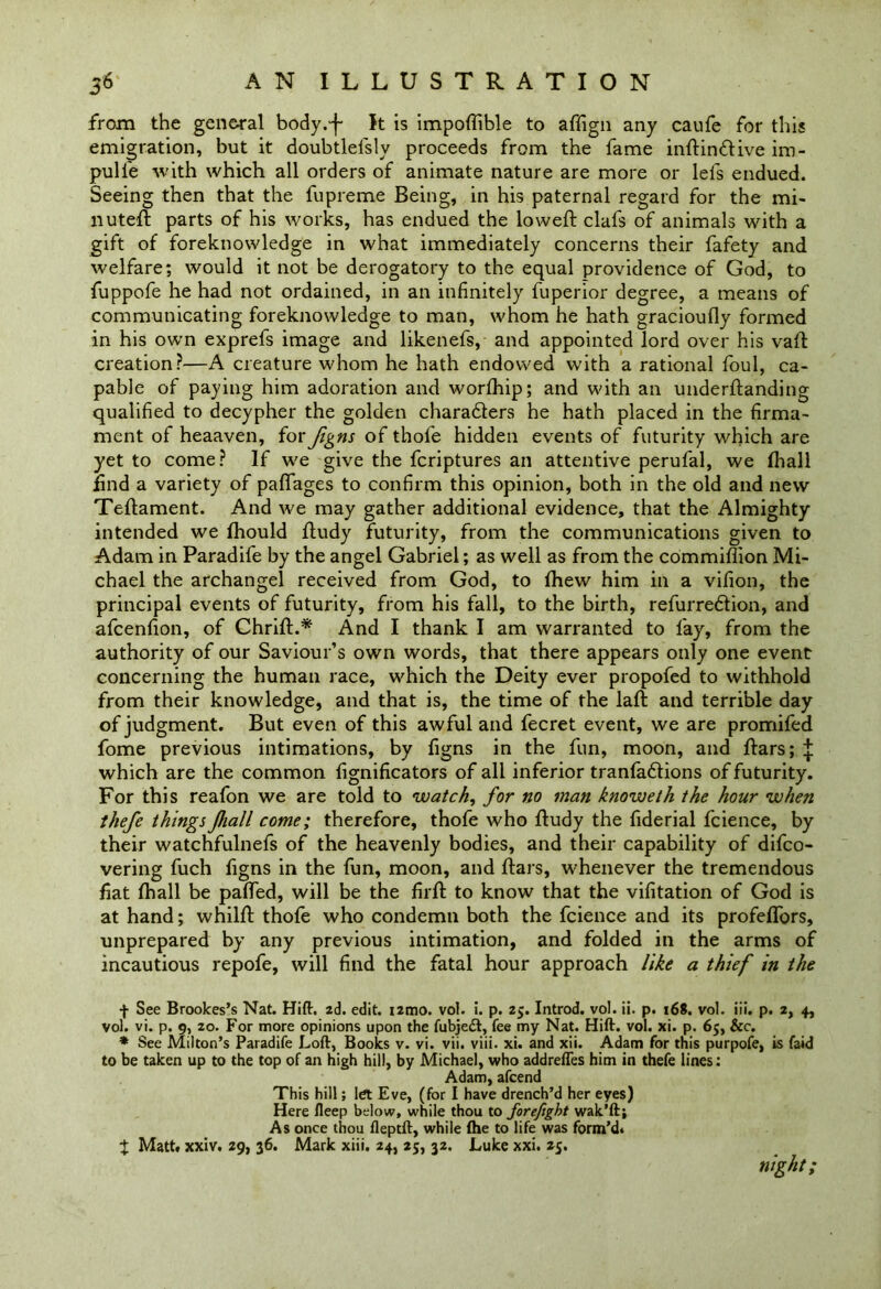 from the general body.-f- It is impoftible to affign any caufe for this emigration, but it doubtlefsly proceeds from the fame inftinftive iro- pull'e with which all orders of animate nature are more or lei's endued. Seeing then that the fupreme Being, in his paternal regard for the mi- ll uteft parts of his works, has endued the lowed: clafs of animals with a gift of foreknowledge in what immediately concerns their fafety and welfare; would it not be derogatory to the equal providence of God, to fuppofe he had not ordained, in an infinitely fuperior degree, a means of communicating foreknowledge to man, whom he hath gracioufly formed in his own exprefs image and likenefs, and appointed lord over his vaft creation?—A creature whom he hath endowed with a rational foul, ca- pable of paying him adoration and worfhip; and with an underftanding qualified to decypher the golden characters he hath placed in the firma- ment of heaaven, for figns of thofe hidden events of futurity which are yet to come? If we give the fcriptures an attentive perufal, we (hall find a variety of pafiages to confirm this opinion, both in the old and new Teftament. And we may gather additional evidence, that the Almighty intended we fhould ftudy futurity, from the communications given to Adam in Paradife by the angel Gabriel; as well as from the commiffion Mi- chael the archangel received from God, to (hew him in a vifion, the principal events of futurity, from his fall, to the birth, refurredlion, and afcenfion, of Chrift.* And I thank I am warranted to fay, from the authority of our Saviour’s own words, that there appears only one event- concerning the human race, which the Deity ever propofed to withhold from their knowledge, and that is, the time of the laft and terrible day of judgment. But even of this awful and fecret event, we are promifed fome previous intimations, by figns in the fun, moon, and ftars; ^ which are the common fignificators of all inferior tranfaftions of futurity. For this reafon we are told to watch, for no man knoweth the hour when thefe things Jhall come; therefore, thofe who ftudy the fiderial fcience, by their watchfulnefs of the heavenly bodies, and their capability of difco- vering fuch figns in the fun, moon, and ftars, whenever the tremendous fiat fhall be pafted, will be the firft to know that the vifitation of God is at hand; whilft thofe who condemn both the fcience and its profeflbrs, unprepared by any previous intimation, and folded in the arms of incautious repofe, will find the fatal hour approach like a thief in the f See Brookes’s Nat. Hift. 2d. edit. i2mo. vol. i. p. 25. Introd. vol. ii. p. 168. vol. iii. p. 2, 4, vol. vi. p. 9, 20. For more opinions upon the fubjedt, fee my Nat. Hift. vol. xi. p. 65, &c. * See Milton’s Paradife Loft, Books v. vi. vii. viii. xi. and xii. Adam for this purpofe, is faid to be taken up to the top of an high hill, by Michael, who addrefles him in thefe lines: Adam, afcend This hill; let Eve, (for I have drench’d her eyes) Here fleep below, while thou to forefigbt wak’ftj As once thou fleptft, while (he to life was form’d* X Matt, xxiv. 29, 36. Mark xiii. 24, 25, 32. Luke xxi. 25. night;