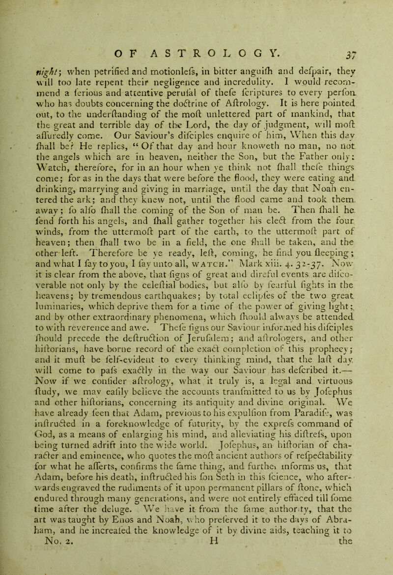 night; when petrified and motionlefs, in bitter anguifh and defpair, they will too late repent their negligence and incredulity. I would recom- mend a ferious and attentive perulal of thefe fcriptures to every perfon who has doubts concerning the doCtrine of Aftrology. It is here pointed out, to the understanding of the moft unlettered part of mankind, that the great and terrible day of the Lord, the day of .judgment, will mod; a fill redly come. Our Saviour’s difciples enquire of him, When this day jfhall be? He replies, “Ofthat day and hour knoweth no man, no not the angels which are in heaven, neither the Son, but the Father only: Watch, therefore, for in an hour when ye think not fhall thefe things come; for as in the days that were before the flood, they were eating and drinking, marrying and giving in marriage, until the day that Noah en- tered the ark; and they knew not, until the flood came and took them away ; fo alfo fhall the coming of the Son of man be. Then fhall he. fend forth his angels, and fhall gather together his elect from the four winds, from the uttermoft part of the earth, to the uttermoft part of heaven; then fhall two be in a field, the one fhall be taken, and the other left. Therefore be ye ready, left, coming, he find you fleeping; and what I fay to you, I fay unto all, watch.” Mark xiii. 4. 32-37. Now it is clear from the above, that figns of great and direful events are dilco- verable not only by the celeftial bodies, but alfo by fearful fights in the heavens; by tremendous earthquakes; by total eclipfes of the two great, luminaries, which deprive them for a time of the power of giving light:, and by other extraordinary phenomena, which fhould always be attended to with reverence and awe. Thefe figns our Saviour informed his difciples jfhould precede the deftruCtion ofjerufalem; and afdrologers, and other hiidorians, have borne record of the exafl completion of this prophecy; and it muff be felf-evideut to every thinking mind, that the laid day will come to pafs exactly ill the way our Saviour has defcribed it.— Now if we confider aftrology, what it truly is, a legal and virtuous- ftudy, we mav ealily believe the accounts tranfmitted to us by Jofephus and other hiftorians, concerning its antiquity and divine original. We have already feen that Adam, previous to his expulfion from Paradife, was inftruCted in a foreknowledge of futurity, by the exprefs command of God, as a means of enlarging his mind, and alleviating his diftrefs, upon being turned adrift into the wide world. Jofephus, an hildorian of cha- racter and eminence, who quotes the moft ancient authors of refpectability for what he afferts, confirms the fame thing, and furthei informs us, that Adam, before his death, inftruCted his foil Seth in this Lienee, who after- wards engraved the rudiments of it upon permanent pillars of ftone, which endured through many generations, and were not entirely effaced till fome time after the deluge. We have it from the fame authority, that the art was taught by Enos and Noah, who preferved it to the days of Abra- ham, and he increafed. the knowledge of it by divine aids, teaching it to No. 2. H the