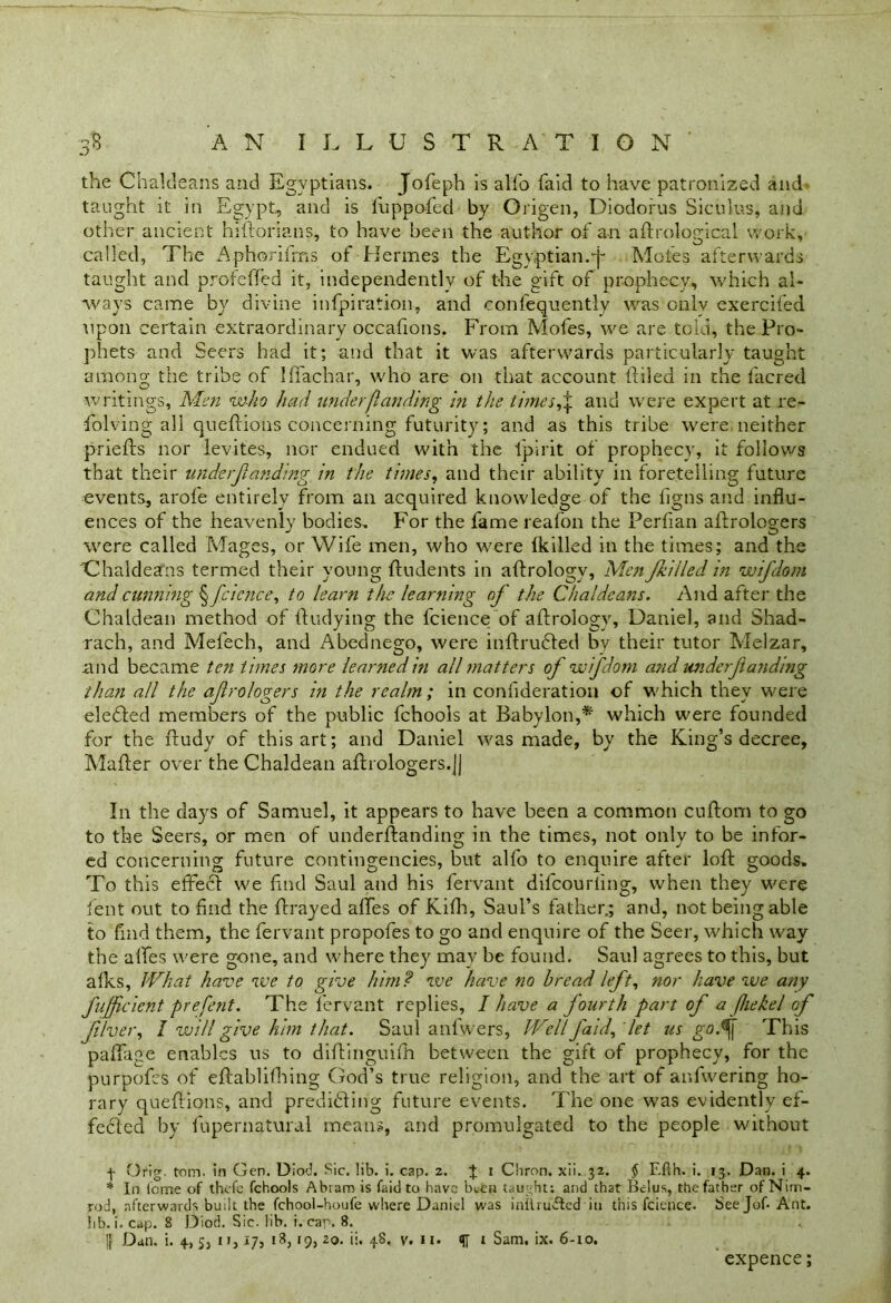 the Chaldeans and Egyptians. Jofeph is alfo faid to have patronized and taught it in Egypt, and is fuppofecl by Origen, Diodorus Siculus, and other ancient hiftorians, to have been the author of an aft rological work, called, The Aphorifms of Hermes the Egyptian.■j* Moles afterwards taught and profeffed it, independently of the gift of prophecy, which al- ways came by divine infpiration, and confequently was only exercifed upon certain extraordinary occafions, From Mofes, we are told, the Pro- phets and Seers had it; and that it was afterwards particularly taught among- the tribe of Iffacbar, who are on that account (filed in the facred writings. Men who had under [landing in the times, ^ and were expert at re- volving all queftions concerning futurity; and as this tribe were neither priefts nor levites, nor endued with the l'pirit of prophecy, it follows that their underfunding in the times, and their ability in foretelling future events, arofe entirely from an acquired knowledge of the figns and influ- ences of the heavenly bodies. For the fame reafon the Perfian aftrologers were called Mages, or Wife men, who were (killed in the times; and the 'Chaldeans termed their young (indents in aftrology, Men filled in wifdoni and cunning ^fcience, to learn the learning of the Chaldeans. And after the Chaldean method of (fudying the fcience of aftrology, Daniel, and Shad- rach, and Mefech, and Abednego, were inftrudfed by their tutor Melzar, and became ten times more learned in all matters of wifdoni and wider ft anding than all the afrologers in the realm ; in confideration of which they were eledled members of the public fchools at Babylon,* which were founded for the ftudy of this art; and Daniel was made, by the King’s decree, Mafter over the Chaldean affrologers.J) In the days of Samuel, it appears to have been a common cuftom to go to the Seers, or men of underftanding in the times, not only to be infor- ed concerning future contingencies, but alfo to enquire after loft goods. To this effedl we find Saul and his fervant difcourling, when they were Cent out to find the (frayed aftes of Kifh, Saul’s father.; and, not being able to find them, the fervant propofes to go ancl enquire of the Seer, which way the affes were gone, and where they may be found. Saul agrees to this, but alks, IVhat have we to give him? we have no bread left, nor have we any J'ufficient prefent. The fervant replies, I have a fourth part of a [hekel of fiver, I will give him that. Saul anlwers, Well faid, let us go.% This paftage enables us to diftinguifh between the gift of prophecy, for the purpofes of eftablilhing; God’s true religion, and the art of anfwering ho- rary queftions, and predidting future events. The one was evidently ef- fedfed by fupernatural means, and promulgated to the people without f Orig. tom. in Gen. Diod. Sic. lib. i. cap. 2. J 1 Cliron. xii. 32. $ Efth. i. 13. Dan. i 4. * In feme of thefc fchools Abram is faid to have been taught; and that Bclus, the father of Nim- rod, afterwards built the fchool-houfe where Daniel was iniirufbd in this fcience. Seejof- Ant. lib. i. cap. 8 Diod. Sic. lib. i. cap. 8. || Dan. i. 4, 5, 1», 17, 13, 19, to. ii. 48. v. 11. 1 Sam. ix. 6-10. expence;