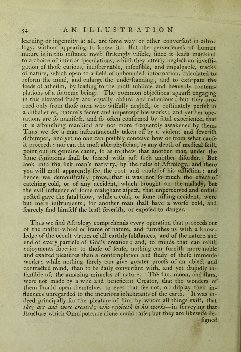 5+ learning or ingenuity at all, are fome way or other converfant in aero- logy, without appearing to know it. But the perverfenefs of human nature is in this inftance moft ftrikingly vifible, fince it leads mankind to a choice of inferior {peculations, whrlft they utterly negledl an invefti- gation of thofe curious, indifcernable, infenfible, and impalpable, tracks of nature, which open to a field of unbounded information, calculated to reform the mind, and enlarge the underftandmg; and to extirpate the leeds of atheil'm, by leading to the moft fublime and heavenly contem- plations of a fupreme being. The common objections again!! engaging in this elevated ftudy are equally abfurd and ridiculous ; but they pro- ceed only from thofe men who wilfully neglect, or obftinately perfift in a difoelief of, nature’s fecret and imperceptible works ; and yet her ope- rations are fo manifeff, and fo often confirmed by fatal experience, that it is aftonifhing mankind are not more frequently awakened by them. Thus we fee a man inftantaneoufly taken off by a violent and feverifh diftemper, and yet no one can poffibly conceive how or from what caufe it proceeds; nor can the moft able phyfician, by any depth of medical ikill, point out its genuine caufe, fo as to fhew that another man under the fame fymptoms fhall be feized with juft fuch another diforder. But look into the fick man’s nativity, by the rules of Aftrology, and there you will moft apparently fee the root and caufe of his afflidtion : and hence we demonftrably prove, that it was not fo much the effedl of catching cold, or of any accident, which brought on the malady, but the evil influence of fome malignant afpecl, that unperceived and unfuf- pefiled gave the fatal blow, while a cold, or fome trifling accident, were but mere inftruments; for another man fhall have a worfe cold, and icarcely find himfelf the leaft feverifh, or expofed to danger. Thus we find Aftrology comprehends every operation that proceeds out of the mafter-wheel or frame of nature, and furnifties us with a know- ledge of the occult virtues of all earthly fubftances, and of the nature and end of every particle of God's creation ; and, to minds that can relifh enjoyments luperior to thofe of fenfe, nothing can furnifh more noble and exalted pleafures than a contemplation and ftudy of thefe immenfe works ; while nothing finely can give greater proofs of an abjedft and contrafled mind, than to be daily converfant with, and yet ftupidly in- fenfible of, the amazing miracles of nature. The fun, moon, and ftars, were not made by a wife and beneficent Creator, that the wonders of them fiiould open themfelves to eyes that fee not, or difplay their in- fluences unregarded to the incurious inhabitants of the earth. It was in- deed principally for the pleafure of him by whom all things exift, that they are and were created; who rcjoiceth in his works—in furveying that ftruclure which Omnipotence alone could raife; but they are likewife de- figned