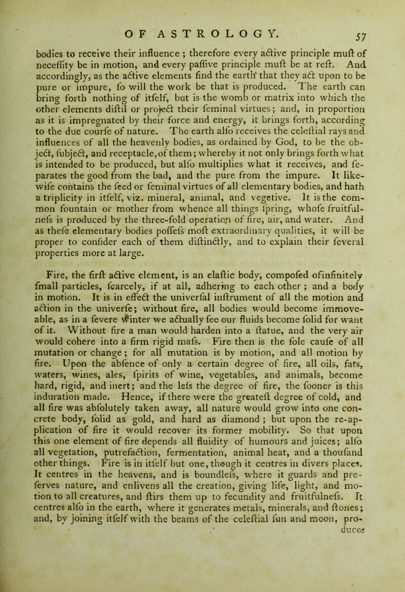 bodies to receive their influence ; therefore every aftive principle muft of neceflity be in motion, and every paffive principle muff be at reft. And accordingly, as the aftive elements find the earth6 that they aft upon to be pure or impure, fo will the work be that is produced. The earth can bring forth nothing of itfelf, but is the womb or matrix into which the other elements diftil or projeft their feminal virtues; and, in proportion as it is impregnated by their force and energy, it brings forth, according to the due courfe of nature. The earth alfo receives the celeftial rays and influences of all the heavenly bodies, as ordained by God, to be the ob- jeft, fubjeft, and receptacle,of them; whereby it not only brings forth what is intended to be produced, but alfo multiplies what it receives, and fe- parates the good from the bad, and the pure from the impure. It like- wife contains the feed or feminal virtues of all elementary bodies, and hath a triplicity in itfelf, viz. mineral, animal, and vegetive. It is the com- mon fountain or mother from whence all things lpring, whofe fruitful- nefs is produced by the three-fold operation of fire, air, and water. And as thefe elementary bodies poffefs moft extraordinary qualities, it will be proper to confider each of them diftinftly, and to explain their feveral properties more at large. Fire, the firft aftive element, is an elaftic body, compofed ofinfinitely fmall particles, fcarcely, if at all, adhering to each other ; and a body in motion. It is in effeft the univerfal inftrument of all the motion and aftion in the univerfe; without fire, all bodies would become immove- able, as in a fevere inter we aftually fee our fluids become folid for want of it. Without fire a man would harden into a ftatue, and the very air would cohere into a firm rigid mafs. Fire then is the foie caufe of all mutation or change ; for all mutation is by motion, and all motion by fire. Upon the abfence of only a certain degree of fire, all oils, fats, waters, wines, ales, fpirits of wine, vegetables, and animals, become hard, rigid, and inert; and the lefs the degree of fire, the fooner is this induration made. Hence, if there were the greateft degree of cold, and all fire was abfolutely taken away, all nature would grow into one con- crete body, folid as gold, and hard as diamond ; but upon the re-ap- plication of fire it would recover its former mobility. So that upon this one element of fire depends all fluidity of humours and juices; alfo all vegetation, putrefaftion, fermentation, animal heat, and a thoufand other things. Fire is in itfelf but one, though it centres in divers places. It centres in the heavens, and is boundlefs, where it guards and pre- ferves nature, and enlivens all the creation, giving life, light, and mo- tion to all creatures, and ftirs them up to fecundity and fruitfulnefs. It centres alfo in the earth, where it generates metals, minerals, and ftones; and, by joining itfelf with the beams of the celeftial fun and moon, pro- duces
