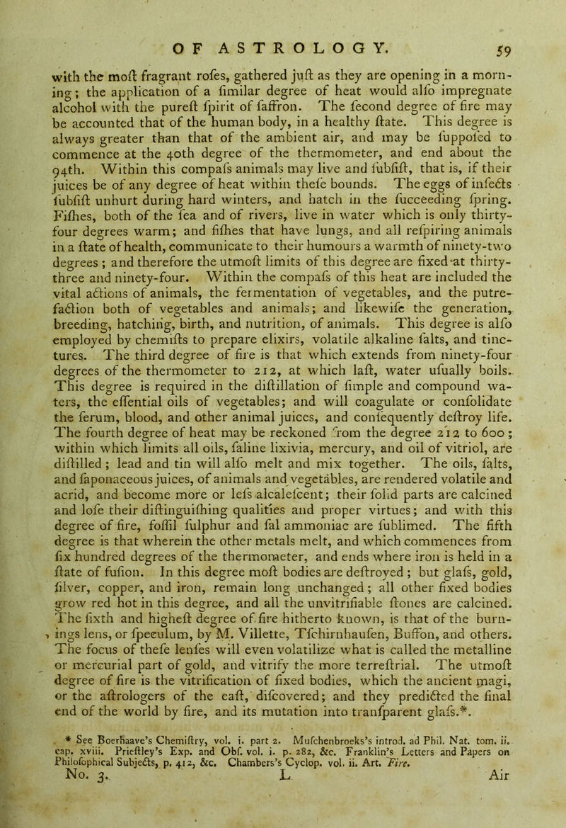 with the moil: fragrant rofes, gathered juft as they are opening in a morn- ing ; the application of a fimilar degree of heat would alfo impregnate alcohol with the pureft fpirit of faffron. The fecond degree of fire may be accounted that of the human body, in a healthy ftate. This degree is always greater than that of the ambient air, and may be fuppoled to commence at the 40th degree of the thermometer, and end about the 94th. Within this compafs animals may live and iubfift, that is, if their juices be of any degree of heat within thefe bounds. The eggs ofinfehts iubfift unhurt during hard winters, and hatch in the fucceeding fpring. Fifties, both of the lea and of rivers, live in water which is only thirty- four degrees warm; and fifties that have lungs, and ail refpiring animals in a ftate of health, communicate to their humours a warmth of ninety-two degrees ; and therefore the utmoft limits of this degree are fixed‘at thirty- three and ninety-four. Within the compafs of this heat are included the vital adiions of animals, the fermentation of vegetables, and the putre- fadlion both of vegetables and animals; and likewife the generation, breeding, hatching, birth, and nutrition, of animals. This degree is alfo employed by chemifts to prepare elixirs, volatile alkaline falts, and tinc- tures. The third degree of fire is that which extends from ninety-four degrees of the thermometer to 212, at which laft, water ufually boils. This degree is required in the diftillation of fimple and compound wa- ters, the effential oils of vegetables; and will coagulate or confolidate the ferum, blood, and other animal juices, and conlequently deftroy life. The fourth degree of heat may be reckoned from the degree 212 to 600 ; within which limits all oils, faline lixivia, mercury, and oil of vitriol, are diftilled ; lead and tin will alfo melt and mix together. The oils, falts, and faponaceous juices, of animals and vegetables, are rendered volatile and acrid, and become more or lefs.alcalefcent; their folid parts are calcined and lofe their diftinguifhing qualities and proper virtues; and with this degree of fire, foftil fulphur and fal ammoniac are fublimed. The fifth degree is that wherein the other metals melt, and which commences from fix hundred degrees of the thermometer, and ends where iron is held in a ftate of fufion. In this degree moft bodies are deftroyed ; but glafs, gold, filver, copper, and iron, remain long unchanged; all other fixed bodies grow red hot in this degree, and all the unvitrifiable ftones are calcined. The fixth and higheft degree of fire hitherto known, is that of the burn- 1 ings lens, or fpeeulum, by M. Villette, Tfchirnhaufen, Buffon, and others. The focus of thefe lenfes will even volatilize what is called the metalline or mercurial part of gold, and vitrify the more terreftrial. The utmoft degree of fire is the vitrification of fixed bodies, which the ancient magi, or the aftrologers of the eaft, difcovered; and they prediffed the final end of the world by fire, and its mutation into tranfparent glafs.*. * See Boerbaave’s Chemiftry, vol. i. part 2. Mufchenbroeks’s introd. ad Phil. Nat. tom. ii. cap. xviii. Prieftley’s Exp. and Obf. vol. i. p.282, &c. Franklin’s Letters and Papers on Philofophical Subje&s, p. 412, &c. Chambers’s Cyclop, vol. ii. Art. Fire. No. 3. L Air