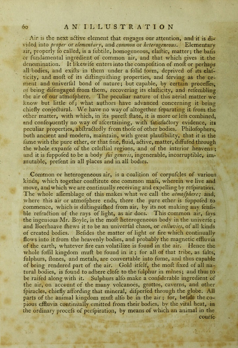 Air is the next active element that engages our attention, and it is di- vided into proper or elementary, and common or heterogeneous. Elementary air, properly l'o called, is a lubtile, homogeneous, elalHc, matter; the balls or fundamental ingredient of common air, and that which gives it the denomination. It likewife enters into the compolition of moft or perhaps all bodies, and exifts in them under a folid form, deprived of its elal- ticity, and moft of its diftinguilhing properties, and ferving as the ce- ment and univerfal bond of nature; but capable, by certain proceftes, of being difengaged from them, recovering its elafticitv, and refembling the air of our at'mofphere. The peculiar nature of this aerial matter we know but little of: what authors have advanced concerning it beino- chiefly conjedlural. We have no way of altogether leparating it from the other matter, with which, in its pureft ftate, it is more oriels combined, and confecjuently no way of afcertaining, with fatisfadtory evidence, its peculiar properties, abftradtedlv from thofe of other bodies. Philofophers, both ancient and modern, maintain, with great plaulibility, that it is the fame with the pure ether, or that fine, fluid, adlive, matter, diffuled through the whole expanfe of the celeftial regions, and of the interior heavens ; and it is fuppoled to be a body fui generis, ingenerable, incorruptible, im- mutable, prefent in all places and in all bodies. Common or heterogeneous air, is a coalition of corpufcles of various kinds, which together conftitute one common mals, wherein we live and move, and which we are continually receiving and expelling by refpiration. The whole aflemblage of this makes what we call the atmofphere; and, where this air or atmofphere ends, there the pure ether is fuppoled to commence, which is diftinguifhed from air, by its not making any fenli- ble refraction of the rays of light, as air does. This common air, fays the ingenious Mr. Boyle, is the moft heterogeneous body in the univerte ; and Boerhaave (hews it to be an univerfal chaos, or colluvies, of all kinds of created bodies. Befides the matter of light or fire which continually flows into it from the heavenly bodies, and probably the magnetic effluvia of the earth, whatever fire can volatilize is found in the air. Hence the whole foffil kingdom muft be found in it ; for all of that tribe, as lalts, fulphurs, ftones, and metals, are convertable into fume, and thus capable of being rendered part of the air. Gold itfelf, the moft fixed of all na- tural bodies, is found to adhere clofe to the fulpnur in mines; and thus to be raifed along with it. Sulphurs alfo make a conliderable ingredient of the air, on account of the many volcanoes, grottos, caverns, and other fpiracles, chiefly affording that mineral, difperfed through the globe. All parts of the animal kingdom muft alfo be in the air; for, bcfide the co- pious effluvia continually emitted from their bodies, by the vital heat, in the ordinary procefs of pedpiration, by means of which an animal in the courle