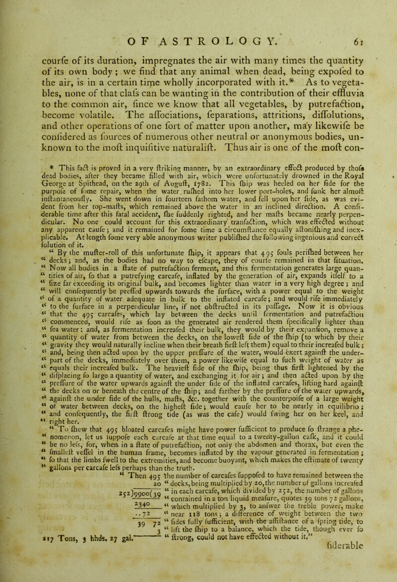 courfe of its duration, impregnates the air with many times the quantity of its own body ; we find that any animal when dead, being expofed to the air, is in a certain time wholly incorporated with it.* As to vegeta- bles, none of that clafs can be wanting in the contribution of their effluvia to the common air, fince we know that all vegetables, by putrefadtion, become volatile. The affociations, reparations, attritions, diflblutions, and other operations of one fort of matter upon another, may likewife be conlidered as fources of numerous other neutral or anonymous bodies, un- known to the moll inquifitive naturalift. Thus air is one of the mod: con- * This fa£t is proved in a very finking manner, by an extraordinary effect produced by thofa dead bodies, after they became filled with air, which were unfortunately drowned in the Royal George at Spithead, on the 29th of Auguft, 1782. This fbip was heeled on her fide for the purpofe of fome repair, when the water, rufhed into her lower port-holes, and funk her almoft: inftantaneoufly. She went down in fourteen fathom water, and fell upon her fide, as was evi- dent from her top-mafts, which remained above the water in an inclined direction. A confi- derable time after this fatal accident, fhe fuddenly righted, and her mafts became nearly perpen- dicular. No one could account for this extraordinary' tranfaftion, which was effected without any apparent caufe; and it remained for fome time a circumftance equally aftonifhing and inex- plicable. At length fome very able anonymous writer publifhed the following ingenious and correct folution of it. “ By the mufter-roll of this unfortunate fhip, it appears that 495 fouls perifhed between her “ decks; and, as the bodies had no way to efcape, they of courfe remained in that fituation. w Now all bodies in a ftate of putrefaction ferment, and this fermentation generates large quan- “ tities of air, fo that a putrefying carcafe, inflated by the generation of air, expands itfelf to a “ fize far exceeding its original bulk, and becomes lighter than water in a very high degree; and “ will confequently be prefled upwards towards the furface, with a power equal to the weight <c of a quantity of water adequate in bulk to the inflated carcafe; and would rife immediately to the furface in a perpendicular line, if not obftruCted in its paflage. Now it is obvious “ that the 49; carcafes, which lay between the decks until fermentation and putrefaction tC commenced, would rife as foon as the generated air rendered them fpecifically lighter than tc fea water: and, as fermentation increafed their bulk, they would by their expanfion, remove a “ quantity of water from between the decks, on the lowefl: fide of the fhip (to which by their “ gravity they would naturally incline when their breath firft left them) equal to their increafed bulk; (C and, being then aCted upon by the upper preflure of the water, would exert againft the under- <c part of the decks, immediately over them, a power likewife equal to fucli weight of water as “ equals their increafed bulk. The heavieft fide of the fhip, being thus firft lightened by the “ difplacing fo large a quantity of water, and exchanging it for air; and then adted upon by the tc preflure of the water upwards againft the under fide of the inflated carcafes, lifting hard againft 11 the decks on or beneath the centre of the fhip; and farther by the preflure of the water upwards, againft the under fide of the hulls, mafts. See. together with the counterpoife of a large weight “ of water between decks, on the higheft fide; would caufe her to be nearly in equilibrio ; “ and confequently, the firft ftrong tide (as was the cafe) would fwing her on her keel, and 41 right her. “ To fhew that 495 bloated carcafes might have power fufiicient to produce fo ftrange a phe- “ nomenon, let us luppofe each carcafe at that time equal to a twenty-gallon cafk, and it could 4‘ be no lefs, for, when, in a ftate of putrefaction, not only the abdomen and thorax, but even the “ fmalieft veflel in the human frame, becomes inflated by the vapour generated in fermentation ; 41 fo that the limbs fwell to the extremities, and become buoyant, which makes the eftimate of twenty u gallons per carcafe lefs perhaps than the truth. “ Then 495 fhe number of carcafes fuppofed to have remained between the 20 “ decks,being multiplied by 20, the number of gallons increafed 252)9900(29 “ in each carcafe, which divided by 252, the number of gallons “ contained in a ton liquid meafure, quotes 39 tons 72 gallons, 234° “ which multiplied by 3, to anfwer the treble power, make •. 72 “ near 118 tons; a difference of weight between the two 39 72 “ fides fully fufiicient, with the afliftance of a fpring tide, to 3 “ lift the fhip to a balance, which the tide, though ever fo a 17 Tons, i hhds. 27 gal.— “ ftrong, could not have effected without it.” &]erable