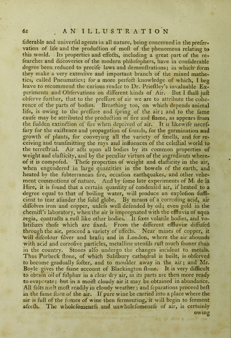 fiderable and univerfal agents in all nature, being concerned in the prefer- vation of life and the production of mold of the phenomena relating to this world. Its properties and effedls, including a great part of the re- fearches and difcoveries of the modern philofophers, have in confiderable degree been reduced to precife laws and demonftrations; in which1 form they make a very extenfive and important branch of the mixed mathe- tics, called Pneumatics; for a more perfeCt knowledge of which, I beg leave to recommend the curious reader to Dr. Prieftley’s invaluable Ex- periments and Obfervations on different kinds of Air. But I fhall juft obferve further, that to the preffure of air we are to attribute the cohe- rence of the parts of bodies. Breathing too, on which depends animal life, is owing to the preffure and fpring of the air ; and to the lame caufe may be attributed the production of fire and flame, as appears from the fudden extinction of fire when deprived of air. It is likewife necef- fary for the exiftence and propagation of founds, for the germination and growth of plants, for conveying all the variety of fmells, and for re- ceiving and tranfmitting the rays and influences of the celeftial world to the terreftrial. Air a6ts upon all bodies by its common properties of weight and elafticity, and by the peculiar virtues of the ingredients where- of it is compofed. Thefe properties of weight and elafticity in the air, when engendered in large quantities in the bowels of the earth, and heated by the fubterranean fire, occafion earthquakes,- and other vehe- ment commotions of nature. And by fome late experiments of M. de la Hire, it is found that a certain quantity of condenied air, if heated to a degree equal to that of boiling water, will produce an explolion fuffi- cient to tear afunder the folid globe. By means of a corroding acid, air diffolves iron and copper, unlefs well defended by oil; even gold in the chemift’s laboratory, when the air is impregnated with the effluvia of aqua regia, contrads a ruff like other bodies. It fixes volatile bodies, and vo- latilizes thofe which are fixed. From the different effluviae diffufed through the air, proceed a variety of effects. Near mines of copper, it “Will difcolour filver and brafs; and in London, where the air abounds with acid and corrofive particles, metalline utenfils ruft much fooner than in the country. Stones alfo undergo the changes incident to metals. Thus Purbeck done, of which Salilbury cathedral is built, is obferved to become gradually fofter, and to moulder away in the air; and Mr. Bovle o-ives the fame account of Blackin°;ton ffone. It is very difficult to obtain oil of fulphur in a clear dry air, as its parts are then more ready to evaporate; but in a moifi: cloudy air it may be obtained in abundance. All falts melt moft readily in cloudy weather; and feparations proceed beft in the fame Bate of the air. If pure wine be carried into a place where the air is full of the fumes of wine then fermenting, it will begin to ferment afreffl. The wholefomenefs and unwholefomenefs of air, is certainly owing