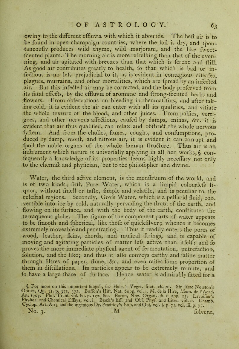 owing to the different effluvia with which it abounds. The befl air is to be found in open champaign countries, where the foil is dry, and fpon- taneoufly produces wild thyme, wild marjoram, and the like fweet- fcented plants. The morning air is more refrefhing than that of the even- ning, and air agitated with breezes than that which is ferene and flill. As good air contributes greatly to health, fo that which is bad or in- fedtious is no lefs prejudicial to it, as is evident in contagious difeafes, plagues, murrains, and other mortalities, which are fpread by an infe&ed air. But this infe&ed air may be corre&ed, and the body preferved from its fatal effedls, by the effluvia of aromatic and flrong-fcented herbs and flowers. From obfervations on bleeding in rheumatifms, and after tak- ing cold, it is evident the air can enter with all its qualities, and vitiate the whole texture of the blood, and other juices. From palfies, verti- goes, and other nervous affedtions, caufed by damps, mines, &c. it is evident that air thus qualified, can relax and obflruCl the whole nervous fvflem. And from the cholics, fluxes, coughs, and confumptions, pro- duced by damp, moilf, and nitrous air, it is evident it can corrupt and fpoil the noble organs of the whole human flru&ure. Thus air is an inflrument which nature is univerlally applying in all her works, § con- fequently a knowledge of its properties feems highly neceffary not only to the chemifl and phyfician, but to the philofopher and divine. Water, the third aclive element, is the menflruum of the world, and is of two kinds; firfl, Pure Water, which is a limpid colourlefs li- quor, without fmell or tafle, Ample and volatile, and is peculiar to the celeflial regions. Secondly, Grofs Water, which is a pellucid fluid, con. vertible into ice by cold, naturally pervading the flrata of the earth, and flowing on its furface, and with the body of the earth, conflitutes the terraqueous globe. The figure of the component parts of water appears to be fmooth and fpherical, like thofe of quickfilver; whence it becomes extremely moveable and penetrating. Thus it readily enters the pores of wood, leather, fkins, chords, and mufical firings, and is capable of moving and agitating particles of matter lefs aClive than itfelf; and fb proves the more immediate phyfical agent of fermentation, putrefaction, folution, and the like; and thus it alfo conveys earthy and laline matter through filtres of paper, flone, Szc. and even raifes fome proportion of them in diflillations. Its particles appear to be extremely minute, and fo have a large fhare of furface. Hence water is admirably fitted for a 0 - / § For more on this important fubje£t, fee Hales’s Veget. Stat. ch. vi. Sir Ifaac Newton’s Optics, Qu. 31. p. 371, 372. Buffon’s Hift. Nat. Supp. vol. i. M. de la Hire, Mem. de l’Acad. An. J703. Phil. Tranf. vol. lvi. p. 152, &c. Bacon, Nov. Organ, lib. li. app. 13. Lavoifier’s Phyiical and Chemical Eflays, vol. i. Black’s E1T. and Obf. Phyf. and Liter, vol. ii. Chamb. Cyclop. Art. Air; and the ingenious Dr. Prieftley’s Exp. and Obf. vol. i. p. 71. vol. iii. p. 75. No., 3. M folvent.