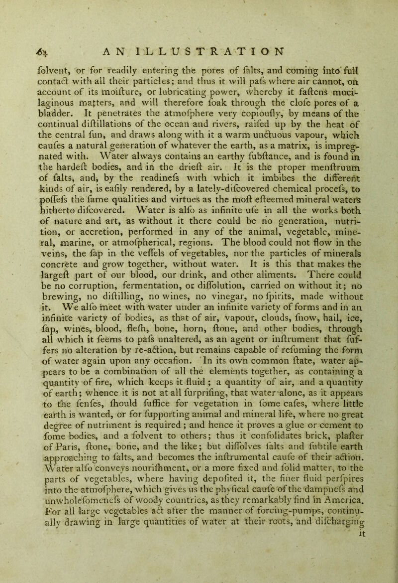 folvent, or for readily entering the pores of falts, and corning into'full contadt with all their particles; and thus it will pafs where air cannot, on account of its moidure, or lubricating power, whereby it fadens muci- laginous masters, and will therefore foak through the clofe pores of a bladder. It penetrates the atmofphere very copioufly, by means of the continual didillations of the ocean and rivers, raifed up by the heat of the central fun, and draws along with it a warm undtuous vapour, which caufes a natural generation of whatever the earth, as a matrix, is impreg- nated with. Water always contains an earthy fubdance, and is found in the harded bodies, and in the dried; air. It is the proper menftruum of falts, and, by the readinefs with which it imbibes the different kinds of air, is eafily rendered, by a lately-difcovered chemical procefs, to poffefs the fame qualities and virtues as the mod: edeemed mineral water's hitherto difcovered. Water is alfo as infinite ufe in all the works both, of nature and art, as without it there could be no generation, nutri- tion, or accretion, performed in any of the animal, vegetable, mine- ral, marine, or atmofpherical, regions. The blood could not flow in the veins, the fap in the veflels of vegetables, nor the particles of minerals concrete and grow together, without water. It is this that makes the larged; part of our blood, our drink, and other aliments. There could be no corruption, fermentation, or diffolution, carried on without it; no brewing, no diddling, no wines, no vinegar, no fpirits, made without it. We alfo meet with water under an infinite variety of forms and in an infinite variety of bodies, as that of air, vapour, clouds, fnow, hail, ice, fap, wines, blood, flefh, bone, horn, done, and other bodies, through all which it feems to pafs unaltered, as an agent or indrument that dif- fers no alteration by re-adtion, but remains capable of refuming the form of water again upon any occafion. In its own common date, water ap- pears to be a combination of all the elements together, as containing a quantity of fire, which keeps it fluid ; a quantity of air, and a quantity of earth; whence it is not at all l'urprifing, that water-alone, as it appears to the fenfes, fhould fuffice for vegetation in dome cafes, where little earth is wanted, or for fupporting animal and mineral life, where no great degree of nutriment is required ; and hence it proves a glue or cement to dome bodies, and a folvent to others; thus it confolidates brick, plader of Paris, done, bone, and the like; but didolves falts and fubtile earth approaching to falts, and becomes the indrumental caufe of their action. Water alfo conveys nourifhment, or a more fixed and folid matter, to the parts of vegetables, where having depolited it, the finer fluid perfpires into the atmofphere, which gives us the phyfical caufe of the dampnefs and unwholefomenefs of woody countries, as they remarkably find in America. For all large vegetables act after the manner of forcing-pumps, continu- ally drawing in large quantities of water at their roots, and difcharging it