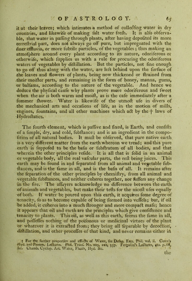 it at their leaves; which intimates a method of colleding water in dry countries, and likewife of making fait water frelh. It is all'o obferva- ble, that water in palling through plants, after having depofited its more terreftrial part, does not always go off pure, but impregnated with the finer effluvia, or more fubtile particles, of the vegetables ; thus making an atmofphere around every plant according to its nature, odoriferous or otherwife, which fupplies us with a rule for procuring the odoriferous waters of vegetables by dill;illation. But the particles, not fine enough to go off thus along with the water, are left behind upon the furface of the leaves and flowers of plants, being now thickened or ftrained from their moifter parts, and remaining in the form of honey, manna, gums, or balfams, according to the nature of the vegetable. And hence we deduce the phyfical caufe why plants prove more odoriferous and fweet when the air is both warm and moift, as is the cafe immediately after a fummer fhower. Water is likewife of the utmofl: ufe in divers of the mechanical arts and occafions of life, as in the motion of mills, engines, fountains, and all other machines which ad by the •f laws of Hydroftatics. The fourth element, which is paflive and fixed, is Earth, and confifh of a fimple, dry, and cold, fubftance; and is an ingredient in the compo- fition of all natural bodies. It muft be obferved, that pure native earth is a very different matter from the earth whereon we tread; and this pure earth is fuppofed to be the balls or fubftratum of all bodies, and that wherein the other principles refide. It is all that is folid in an animal or vegetable body, all the real vafcular parts, the reft being juices. This earth may be found in and feparated from all animal and vegetable fu fi- nances, and is the fame in all, and is the bafis of all. It remains after the feparation of the other principles by chemiftry, from all animal and vegetable fubftances, and neither coheres together, nor Offers any change in the fire. The affayers acknowledge no difference between the earth of animals and vegetables, but make their tells for the niceft ufes equally of both. If water be poured upon this earth, it acquires fome degree of tenacity, fo as to become capable of being formed into velfels; but, if oil be added, it coheres into a much ftronger and more compad: mafs; hence it appears that oil and earth are the principles which give confidence and tenacity to plants. This oil, as well as this earth, feems the fame in all, and polfelfes nothing of the poifonous or medicinal virtues of the plant or whatever it is extracted from; they being all feparable by decodion’, diftillation, and other procelfes of that kind, and never remains either ii\ f For the further properties and cffe&s of Water, fee Defag. Exp. Phil. vol. ii. Cotes’s Hyd. and Pneum. Lectures. Phil. Tranf. No. 203, 220, 337. Fergufon’s Lectures, zto. p. 68, Sic. Chamb. Cyclop. Art. Water, Fluids, Hyd. &c, ' the