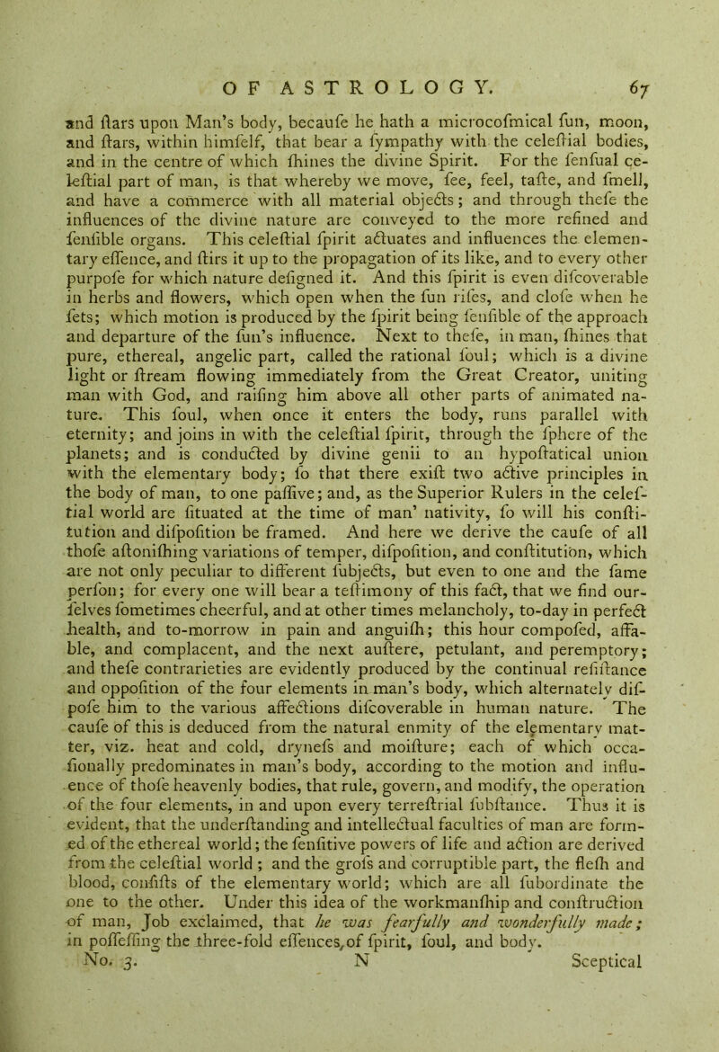 and flars upon Mari’s body, becaufe he hath a microcofmical fun, moon, and ftars, within himfelf, that bear a fympathy with the celeftial bodies, and in the centre of which fhines the divine Spirit. For the fenfual ce- leftial part of man, is that whereby we move, fee, feel, tafte, and fmell, and have a commerce with all material objedts; and through thefe the influences of the divine nature are conveyed to the more refined and fenlible organs. This celeftial fpirit adluates and influences the elemen- tary eflence, and ftirs it up to the propagation of its like, and to every other purpofe for which nature deflgned it. And this fpirit is even difcoverable in herbs and flowers, which open when the fun rifes, and clofe when he fets; which motion is produced by the fpirit being fenlible of the approach and departure of the fun’s influence. Next to thefe, in man, fhines that pure, ethereal, angelic part, called the rational foul; which is a divine light or ftream flowing immediately from the Great Creator, uniting man with God, and railing him above all other parts of animated na- ture. This foul, when once it enters the body, runs parallel with eternity; and joins in with the celeftial fpirit, through the lphere of the planets; and is conducted by divine genii to an hypoftatical union with the elementary body; l’o that there exift two adfive principles in the body of man, to one paflive; and, as the Superior Rulers in the celef- tial world are fituated at the time of man’ nativity, fo will his confti- lution and difpofition be framed. And here we derive the caufe of all thofe aftonifhing variations of temper, difpofition, and conftitution, which are not only peculiar to different fubjedts, but even to one and the fame perfon; for every one will bear a teftimony of this fadl, that we find our- felves fometimes cheerful, and at other times melancholy, to-day in perfedt health, and to-morrow in pain and anguifh; this hour compofed, affa- ble, and complacent, and the next auftere, petulant, and peremptory; and thefe contrarieties are evidently produced by the continual refinance and oppofition of the four elements in man’s body, which alternately dif- pofe him to the various affedfions difcoverable in human nature. The caufe of this is deduced from the natural enmity of the elementary mat- ter, viz. heat and cold, drynefs and moifture; each of which occa- fionally predominates in man’s body, according to the motion and influ- ence of thofe heavenly bodies, that rule, govern, and modify, the operation of the four elements, in and upon every terreftrial fubftance. Thus it is evident, that the underffanding and intelledtual faculties of man are form- ed of the ethereal world; the fenfitive powers of life and adtion are derived from the celeftial world ; and the grol's and corruptible part, the flefh and blood, confifts of the elementary world; which are all fubordinate the one to the other. Under this idea of the workmanfhip and conftrudfion of man. Job exclaimed, that he was fearfully and wonderfully made; in poffeffing the three-fold eft'ences/of fpirit, foul, and body. No. 3. N Sceptical